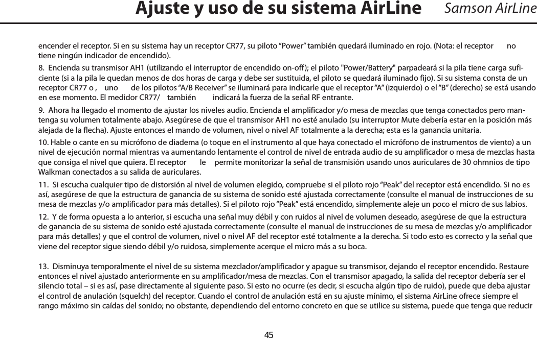 Samson AirLineencender el receptor. Si en su sistema hay un receptor CR77, su piloto “Power” también quedará iluminado en rojo. (Nota: el receptor   no tiene ningún indicador de encendido).8.  Encienda su transmisor AH1 (utilizando el interruptor de encendido on-off); el piloto &quot;Power/Battery&quot; parpadeará si la pila tiene carga sufi-ciente (si a la pila le quedan menos de dos horas de carga y debe ser sustituida, el piloto se quedará iluminado fijo). Si su sistema consta de un receptor CR77 o ,  uno  de los pilotos “A/B Receiver” se iluminará para indicarle que el receptor “A” (izquierdo) o el “B” (derecho) se está usando en ese momento. El medidor CR77/  también    indicará la fuerza de la señal RF entrante.9.  Ahora ha llegado el momento de ajustar los niveles audio. Encienda el amplificador y/o mesa de mezclas que tenga conectados pero man-tenga su volumen totalmente abajo. Asegúrese de que el transmisor AH1 no esté anulado (su interruptor Mute debería estar en la posición más alejada de la flecha). Ajuste entonces el mando de volumen, nivel o nivel AF totalmente a la derecha; esta es la ganancia unitaria. 10. Hable o cante en su micrófono de diadema (o toque en el instrumento al que haya conectado el micrófono de instrumentos de viento) a un nivel de ejecución normal mientras va aumentando lentamente el control de nivel de entrada audio de su amplificador o mesa de mezclas hasta que consiga el nivel que quiera. El receptor   le  permite monitorizar la señal de transmisión usando unos auriculares de 30 ohmnios de tipo Walkman conectados a su salida de auriculares.11.  Si escucha cualquier tipo de distorsión al nivel de volumen elegido, compruebe si el piloto rojo “Peak” del receptor está encendido. Si no es así, asegúrese de que la estructura de ganancia de su sistema de sonido esté ajustada correctamente (consulte el manual de instrucciones de su mesa de mezclas y/o amplificador para más detalles). Si el piloto rojo “Peak” está encendido, simplemente aleje un poco el micro de sus labios.12.  Y de forma opuesta a lo anterior, si escucha una señal muy débil y con ruidos al nivel de volumen deseado, asegúrese de que la estructura de ganancia de su sistema de sonido esté ajustada correctamente (consulte el manual de instrucciones de su mesa de mezclas y/o amplificador para más detalles) y que el control de volumen, nivel o nivel AF del receptor esté totalmente a la derecha. Si todo esto es correcto y la señal que viene del receptor sigue siendo débil y/o ruidosa, simplemente acerque el micro más a su boca.13.  Disminuya temporalmente el nivel de su sistema mezclador/amplificador y apague su transmisor, dejando el receptor encendido. Restaure entonces el nivel ajustado anteriormente en su amplificador/mesa de mezclas. Con el transmisor apagado, la salida del receptor debería ser el silencio total – si es así, pase directamente al siguiente paso. Si esto no ocurre (es decir, si escucha algún tipo de ruido), puede que deba ajustar el control de anulación (squelch) del receptor. Cuando el control de anulación está en su ajuste mínimo, el sistema AirLine ofrece siempre el rango máximo sin caídas del sonido; no obstante, dependiendo del entorno concreto en que se utilice su sistema, puede que tenga que reducir Ajuste y uso de su sistema AirLineESPAÑOL  45