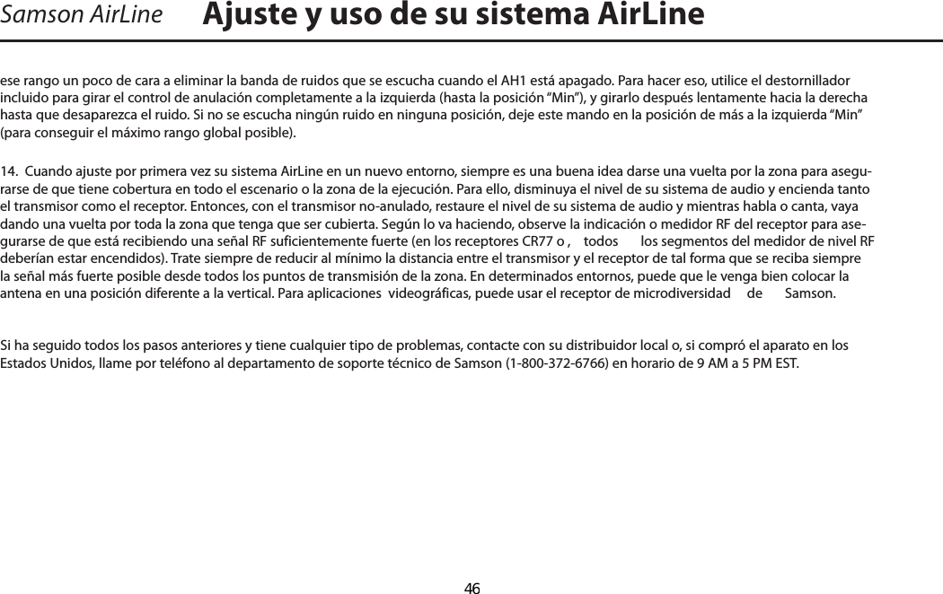 Samson AirLineese rango un poco de cara a eliminar la banda de ruidos que se escucha cuando el AH1 está apagado. Para hacer eso, utilice el destornillador incluido para girar el control de anulación completamente a la izquierda (hasta la posición “Min”), y girarlo después lentamente hacia la derecha hasta que desaparezca el ruido. Si no se escucha ningún ruido en ninguna posición, deje este mando en la posición de más a la izquierda “Min” (para conseguir el máximo rango global posible).14.  Cuando ajuste por primera vez su sistema AirLine en un nuevo entorno, siempre es una buena idea darse una vuelta por la zona para asegu-rarse de que tiene cobertura en todo el escenario o la zona de la ejecución. Para ello, disminuya el nivel de su sistema de audio y encienda tanto el transmisor como el receptor. Entonces, con el transmisor no-anulado, restaure el nivel de su sistema de audio y mientras habla o canta, vaya dando una vuelta por toda la zona que tenga que ser cubierta. Según lo va haciendo, observe la indicación o medidor RF del receptor para ase-gurarse de que está recibiendo una señal RF suficientemente fuerte (en los receptores CR77 o ,  todos  los segmentos del medidor de nivel RF deberían estar encendidos). Trate siempre de reducir al mínimo la distancia entre el transmisor y el receptor de tal forma que se reciba siempre la señal más fuerte posible desde todos los puntos de transmisión de la zona. En determinados entornos, puede que le venga bien colocar la antena en una posición diferente a la vertical. Para aplicaciones  videográficas, puede usar el receptor de microdiversidad   de  Samson.Si ha seguido todos los pasos anteriores y tiene cualquier tipo de problemas, contacte con su distribuidor local o, si compró el aparato en los Estados Unidos, llame por teléfono al departamento de soporte técnico de Samson (1-800-372-6766) en horario de 9 AM a 5 PM EST.Ajuste y uso de su sistema AirLineESPAÑOL  46