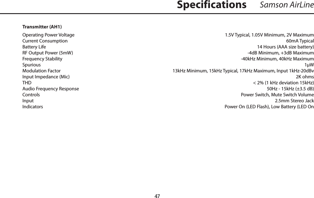 Samson AirLineTransmitter (AH1)Operating Power Voltage    1.5V Typical, 1.05V Minimum, 2V MaximumCurrent Consumption    60mA TypicalBattery Life   14 Hours (AAA size battery)RF Output Power (5mW)    -4dB Minimum, +3dB MaximumFrequency Stability    -40kHz Minimum, 40kHz MaximumSpurious        1µWModulation Factor      13kHz Minimum, 15kHz Typical, 17kHz Maximum, Input 1kHz-20dBvInput Impedance (Mic)    2K ohmsTHD          &lt; 2% (1 kHz deviation 15kHz)Audio Frequency Response     50Hz - 15kHz (±3.5 dB)Controls     Power Switch, Mute Switch VolumeInput     2.5mm Stereo JackIndicators    Power On (LED Flash), Low Battery (LED OnSpecifications  47