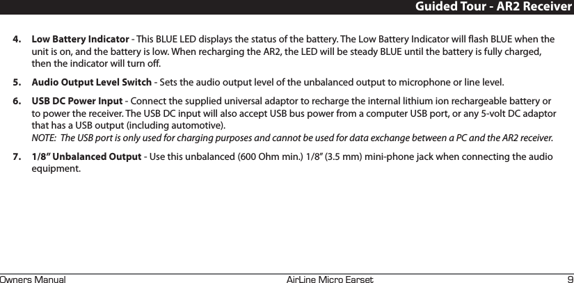 +4+0&apos;+%41#45&apos;690&apos;45#07#. M4.  Low Battery Indicator - This BLUE LED displays the status of the battery. The Low Battery Indicator will flash BLUE when the unit is on, and the battery is low. When recharging the AR2, the LED will be steady BLUE until the battery is fully charged, then the indicator will turn off.5.  Audio Output Level Switch - Sets the audio output level of the unbalanced output to microphone or line level.6.  USB DC Power Input - Connect the supplied universal adaptor to recharge the internal lithium ion rechargeable battery or to power the receiver. The USB DC input will also accept USB bus power from a computer USB port, or any 5-volt DC adaptor that has a USB output (including automotive). NOTE:  The USB port is only used for charging purposes and cannot be used for data exchange between a PC and the AR2 receiver.7.  1/8” Unbalanced Output - Use this unbalanced (600 Ohm min.) 1/8” (3.5 mm) mini-phone jack when connecting the audio equipment. Guided Tour - AR2 Receiver