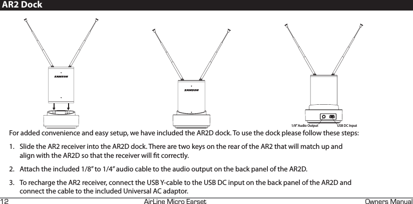 +4+0&apos;+%41#45&apos;6 90&apos;45#07#.EFAR2 DockUSB DC Input1/8” Audio OutputFor added convenience and easy setup, we have included the AR2D dock. To use the dock please follow these steps:1.  Slide the AR2 receiver into the AR2D dock. There are two keys on the rear of the AR2 that will match up and align with the AR2D so that the receiver will t correctly.2.  Attach the included 1/8” to 1/4” audio cable to the audio output on the back panel of the AR2D.3.  To recharge the AR2 receiver, connect the USB Y-cable to the USB DC input on the back panel of the AR2D and connect the cable to the included Universal AC adaptor.