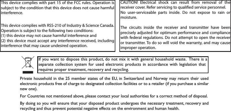 This device complies with part 15 of the FCC rules. Operation is subject to the condition that this device does not cause harmful interference.This device complies with RSS-210 of Industry &amp; Science Canada.Operation is subject to the following two conditions:(1) this device may not cause harmful interference and (2) this device must accept any interference received, including interference that may cause undesired operation.CAUTION! Electrical shock can result from removal of the receiver cover. Refer servicing to qualified service personnel.No user-serviceable parts inside. Do not expose to rain or moisture.The circuits inside the receiver and transmitter have been precisely adjusted for optimum performance and compliance with federal regulations. Do not attempt to open the receiver or transmitter. To do so will void the warranty, and may cause improper operation.-J]SY[ERXXSHMWTSWIXLMWTVSHYGXHSRSXQM\MX[MXLKIRIVEPLSYWILSPH[EWXI8LIVIMWEWITEVEXIGSPPIGXMSRW]WXIQJSVYWIHIPIGXVSRMGTVSHYGXWMREGGSVHERGI[MXLPIKMWPEXMSRXLEXVIUYMVIWTVSTIVXVIEXQIRXVIGSZIV]ERHVIG]GPMRK4VMZEXILSYWILSPHMR XLIQIQFIVWXEXIWSJXLI)9MR7[MX^IVPERHERH2SV[E]QE]VIXYVRXLIMVYWIHIPIGXVSRMGTVSHYGXWJVIISJGLEVKIXSHIWMKREXIHGSPPIGXMSRJEGMPMXMIWSVXSEVIXEMPIVMJ]SYTYVGLEWIEWMQMPEVRI[SRI*SV&apos;SYRXVMIWRSXQIRXMSRIHEFSZITPIEWIGSRXEGX]SYVPSGEPEYXLSVMXMIWJSVEGSVVIGXQIXLSHSJHMWTSWEP&amp;]HSMRKWS]SY[MPPIRWYVIXLEX]SYVHMWTSWIHTVSHYGXYRHIVKSIWXLIRIGIWWEV]XVIEXQIRXVIGSZIV]ERHVIG]GPMRKERHXLYWTVIZIRXTSXIRXMEPRIKEXMZIIJJIGXWSRXLIIRZMVSRQIRXERHLYQERLIEPXL