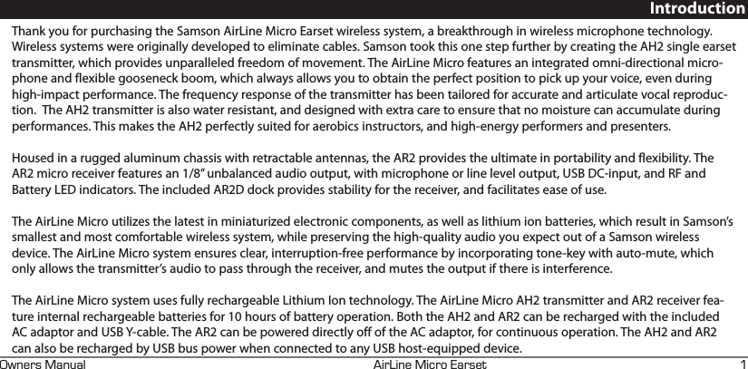 +4+0&apos;+%41#45&apos;690&apos;45#07#. EIntroductionThank you for purchasing the Samson AirLine Micro Earset wireless system, a breakthrough in wireless microphone technology. Wireless systems were originally developed to eliminate cables. Samson took this one step further by creating the AH2 single earset transmitter, which provides unparalleled freedom of movement. The AirLine Micro features an integrated omni-directional micro-phone and flexible gooseneck boom, which always allows you to obtain the perfect position to pick up your voice, even during high-impact performance. The frequency response of the transmitter has been tailored for accurate and articulate vocal reproduc-tion.  The AH2 transmitter is also water resistant, and designed with extra care to ensure that no moisture can accumulate during performances. This makes the AH2 perfectly suited for aerobics instructors, and high-energy performers and presenters. Housed in a rugged aluminum chassis with retractable antennas, the AR2 provides the ultimate in portability and flexibility. The AR2 micro receiver features an 1/8” unbalanced audio output, with microphone or line level output, USB DC-input, and RF and Battery LED indicators. The included AR2D dock provides stability for the receiver, and facilitates ease of use. The AirLine Micro utilizes the latest in miniaturized electronic components, as well as lithium ion batteries, which result in Samson’s smallest and most comfortable wireless system, while preserving the high-quality audio you expect out of a Samson wireless device. The AirLine Micro system ensures clear, interruption-free performance by incorporating tone-key with auto-mute, which only allows the transmitter’s audio to pass through the receiver, and mutes the output if there is interference.The AirLine Micro system uses fully rechargeable Lithium Ion technology. The AirLine Micro AH2 transmitter and AR2 receiver fea-ture internal rechargeable batteries for 10 hours of battery operation. Both the AH2 and AR2 can be recharged with the included AC adaptor and USB Y-cable. The AR2 can be powered directly off of the AC adaptor, for continuous operation. The AH2 and AR2 can also be recharged by USB bus power when connected to any USB host-equipped device.