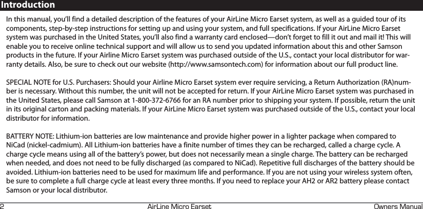 +4+0&apos;+%41#45&apos;6 90&apos;45#07#.FIntroductionIn this manual, you’ll find a detailed description of the features of your AirLine Micro Earset system, as well as a guided tour of its components, step-by-step instructions for setting up and using your system, and full specifications. If your AirLine Micro Earset system was purchased in the United States, you’ll also find a warranty card enclosed—don’t forget to fill it out and mail it! This will enable you to receive online technical support and will allow us to send you updated information about this and other Samson products in the future. If your Airline Micro Earset system was purchased outside of the U.S., contact your local distributor for war-ranty details. Also, be sure to check out our website (http://www.samsontech.com) for information about our full product line.SPECIAL NOTE for U.S. Purchasers: Should your Airline Micro Earset system ever require servicing, a Return Authorization (RA)num-ber is necessary. Without this number, the unit will not be accepted for return. If your AirLine Micro Earset system was purchased in the United States, please call Samson at 1-800-372-6766 for an RA number prior to shipping your system. If possible, return the unit in its original carton and packing materials. If your AirLine Micro Earset system was purchased outside of the U.S., contact your local distributor for information.BATTERY NOTE: Lithium-ion batteries are low maintenance and provide higher power in a lighter package when compared to NiCad (nickel-cadmium). All Lithium-ion batteries have a finite number of times they can be recharged, called a charge cycle. A charge cycle means using all of the battery’s power, but does not necessarily mean a single charge. The battery can be recharged when needed, and does not need to be fully discharged (as compared to NiCad). Repetitive full discharges of the battery should be avoided. Lithium-ion batteries need to be used for maximum life and performance. If you are not using your wireless system often, be sure to complete a full charge cycle at least every three months. If you need to replace your AH2 or AR2 battery please contact Samson or your local distributor. 