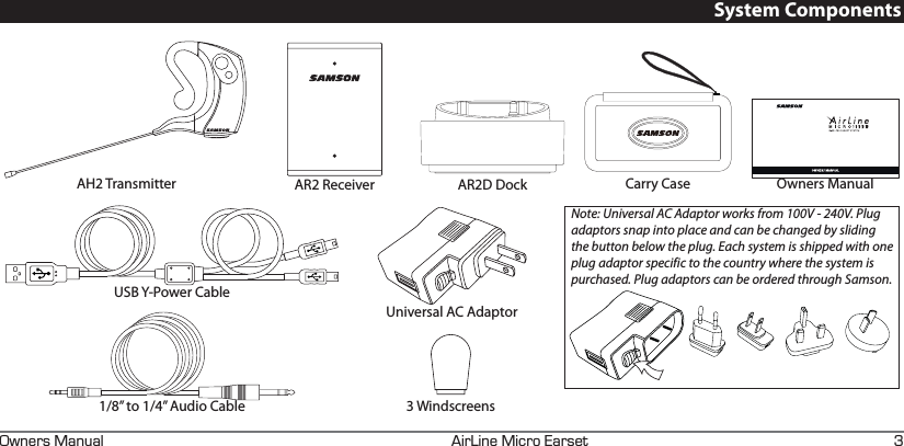 +4+0&apos;+%41#45&apos;690&apos;45#07#. GSystem ComponentsAH2 Transmitter AR2 Receiver AR2D DockUniversal AC Adaptor1/8” to 1/4” Audio CableUSB Y-Power CableCarry Case Owners ManualNote: Universal AC Adaptor works from 100V - 240V. Plug adaptors snap into place and can be changed by sliding the button below the plug. Each system is shipped with one plug adaptor specific to the country where the system is purchased. Plug adaptors can be ordered through Samson. 3 Windscreens