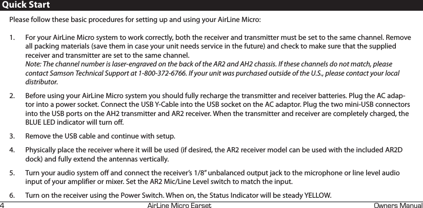 +4+0&apos;+%41#45&apos;6 90&apos;45#07#.HQuick StartPlease follow these basic procedures for setting up and using your AirLine Micro:1.  For your AirLine Micro system to work correctly, both the receiver and transmitter must be set to the same channel. Remove all packing materials (save them in case your unit needs service in the future) and check to make sure that the supplied receiver and transmitter are set to the same channel. Note: The channel number is laser-engraved on the back of the AR2 and AH2 chassis. If these channels do not match, please contact Samson Technical Support at 1-800-372-6766. If your unit was purchased outside of the U.S., please contact your local distributor.2.  Before using your AirLine Micro system you should fully recharge the transmitter and receiver batteries. Plug the AC adap-tor into a power socket. Connect the USB Y-Cable into the USB socket on the AC adaptor. Plug the two mini-USB connectors into the USB ports on the AH2 transmitter and AR2 receiver. When the transmitter and receiver are completely charged, the BLUE LED indicator will turn off. 3.  Remove the USB cable and continue with setup. 4.  Physically place the receiver where it will be used (if desired, the AR2 receiver model can be used with the included AR2D dock) and fully extend the antennas vertically.5.  Turn your audio system off and connect the receiver’s 1/8” unbalanced output jack to the microphone or line level audio input of your amplifier or mixer. Set the AR2 Mic/Line Level switch to match the input.6.  Turn on the receiver using the Power Switch. When on, the Status Indicator will be steady YELLOW.