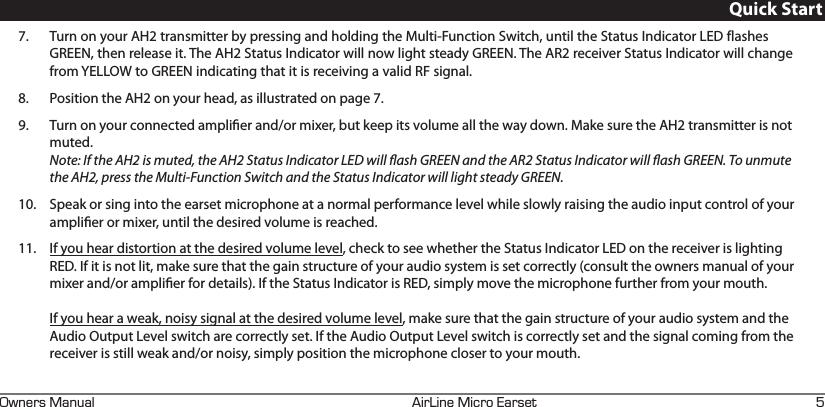 +4+0&apos;+%41#45&apos;690&apos;45#07#. I7.  Turn on your AH2 transmitter by pressing and holding the Multi-Function Switch, until the Status Indicator LED flashes GREEN, then release it. The AH2 Status Indicator will now light steady GREEN. The AR2 receiver Status Indicator will change from YELLOW to GREEN indicating that it is receiving a valid RF signal.8.  Position the AH2 on your head, as illustrated on page 7.9.  Turn on your connected amplier and/or mixer, but keep its volume all the way down. Make sure the AH2 transmitter is not muted.  Note: If the AH2 is muted, the AH2 Status Indicator LED will ash GREEN and the AR2 Status Indicator will ash GREEN. To unmute the AH2, press the Multi-Function Switch and the Status Indicator will light steady GREEN.10.  Speak or sing into the earset microphone at a normal performance level while slowly raising the audio input control of your amplier or mixer, until the desired volume is reached.11.  If you hear distortion at the desired volume level, check to see whether the Status Indicator LED on the receiver is lighting RED. If it is not lit, make sure that the gain structure of your audio system is set correctly (consult the owners manual of your mixer and/or amplier for details). If the Status Indicator is RED, simply move the microphone further from your mouth.   If you hear a weak, noisy signal at the desired volume level, make sure that the gain structure of your audio system and the Audio Output Level switch are correctly set. If the Audio Output Level switch is correctly set and the signal coming from the receiver is still weak and/or noisy, simply position the microphone closer to your mouth.Quick Start