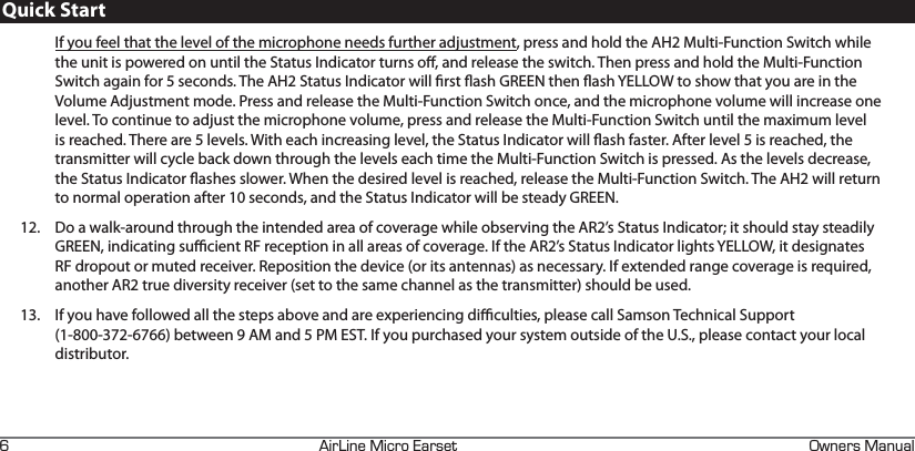 +4+0&apos;+%41#45&apos;6 90&apos;45#07#.JIf you feel that the level of the microphone needs further adjustment, press and hold the AH2 Multi-Function Switch while the unit is powered on until the Status Indicator turns o, and release the switch. Then press and hold the Multi-Function Switch again for 5 seconds. The AH2 Status Indicator will rst ash GREEN then ash YELLOW to show that you are in the Volume Adjustment mode. Press and release the Multi-Function Switch once, and the microphone volume will increase one level. To continue to adjust the microphone volume, press and release the Multi-Function Switch until the maximum level is reached. There are 5 levels. With each increasing level, the Status Indicator will ash faster. After level 5 is reached, the transmitter will cycle back down through the levels each time the Multi-Function Switch is pressed. As the levels decrease, the Status Indicator ashes slower. When the desired level is reached, release the Multi-Function Switch. The AH2 will return to normal operation after 10 seconds, and the Status Indicator will be steady GREEN.12.  Do a walk-around through the intended area of coverage while observing the AR2’s Status Indicator; it should stay steadily GREEN, indicating sucient RF reception in all areas of coverage. If the AR2’s Status Indicator lights YELLOW, it designates RF dropout or muted receiver. Reposition the device (or its antennas) as necessary. If extended range coverage is required, another AR2 true diversity receiver (set to the same channel as the transmitter) should be used.13.  If you have followed all the steps above and are experiencing diculties, please call Samson Technical Support  (1-800-372-6766) between 9 AM and 5 PM EST. If you purchased your system outside of the U.S., please contact your local distributor.Quick Start