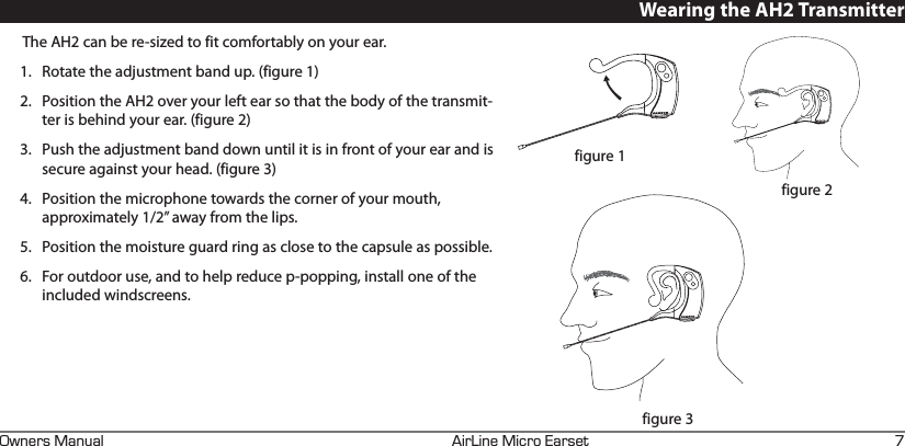 +4+0&apos;+%41#45&apos;690&apos;45#07#. KWearing the AH2 TransmitterThe AH2 can be re-sized to fit comfortably on your ear. 1.  Rotate the adjustment band up. (figure 1)2.  Position the AH2 over your left ear so that the body of the transmit-ter is behind your ear. (figure 2)3.  Push the adjustment band down until it is in front of your ear and is secure against your head. (figure 3)4.  Position the microphone towards the corner of your mouth, approximately 1/2” away from the lips. 5.  Position the moisture guard ring as close to the capsule as possible.6.  For outdoor use, and to help reduce p-popping, install one of the included windscreens.figure 1figure 2figure 3