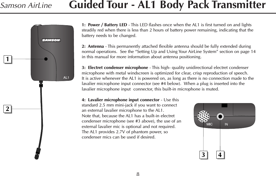 1:  Power / Battery LED - This LED flashes once when the AL1 is first turned on and lightssteadily red when there is less than 2 hours of battery power remaining, indicating that thebattery needs to be changed.2:  Antenna - This permanently attached flexible antenna should be fully extended duringnormal operations.  See the “Setting Up and Using Your AirLine System” section on page 14in this manual for more information about antenna positioning.3:  Electret condenser microphone - This high- quality unidirectional electret condensermicrophone with metal windscreen is optimized for clear, crisp reproduction of speech.It is active whenever the AL1 is powered on, as long as there is no connection made to thelavalier microphone input connector (see #4 below).  When a plug is inserted into thelavalier microphone input  connector, this built-in microphone is muted.4:  Lavalier microphone input connector - Use thisstandard 2.5 mm mini-jack if you want to connectan external lavalier microphone to the AL1.Note that, because the AL1 has a built-in electretcondenser microphone (see #3 above), the use of anexternal lavalier mic is optional and not required.The AL1 provides 2.7V of phantom power, socondenser mics can be used if desired.8Samson AirLine Guided Tour - AL1 Body Pack TransmitterENGLISH