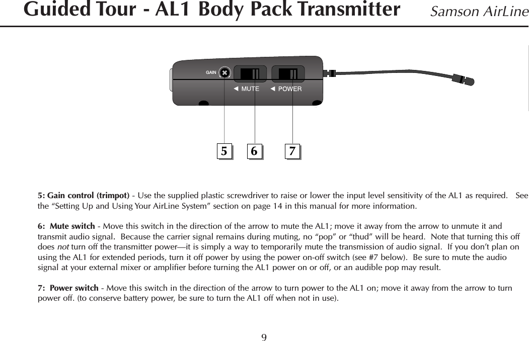 5: Gain control (trimpot) - Use the supplied plastic screwdriver to raise or lower the input level sensitivity of the AL1 as required.   Seethe “Setting Up and Using Your AirLine System” section on page 14 in this manual for more information.6:  Mute switch - Move this switch in the direction of the arrow to mute the AL1; move it away from the arrow to unmute it andtransmit audio signal.Because the carrier signal remains during muting, no “pop” or “thud” will be heard.  Note that turning this offdoes not turn off the transmitter power—it is simply a way to temporarily mute the transmission of audio signal.  If you don’t plan onusing the AL1 for extended periods, turn it off power by using the power on-off switch (see #7 below).  Be sure to mute the audiosignal at your external mixer or amplifier before turning the AL1 power on or off, or an audible pop may result.7:  Power switch - Move this switch in the direction of the arrow to turn power to the AL1 on; move it away from the arrow to turnpower off. (to conserve battery power, be sure to turn the AL1 off when not in use).9Samson AirLineGuided Tour - AL1 Body Pack TransmitterGAINENGLISH