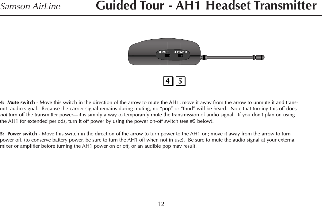 4:  Mute switch - Move this switch in the direction of the arrow to mute the AH1; move it away from the arrow to unmute it and trans-mit  audio signal.  Because the carrier signal remains during muting, no “pop” or “thud” will be heard.  Note that turning this off doesnot turn off the transmitter power—it is simply a way to temporarily mute the transmission of audio signal.  If you don’t plan on usingthe AH1 for extended periods, turn it off power by using the power on-off switch (see #5 below).5:  Power switch - Move this switch in the direction of the arrow to turn power to the AH1 on; move it away from the arrow to turnpower off. (to conserve battery power, be sure to turn the AH1 off when not in use).  Be sure to mute the audio signal at your externalmixer or amplifier before turning the AH1 power on or off, or an audible pop may result.12Samson AirLine Guided Tour - AH1 Headset TransmitterENGLISH