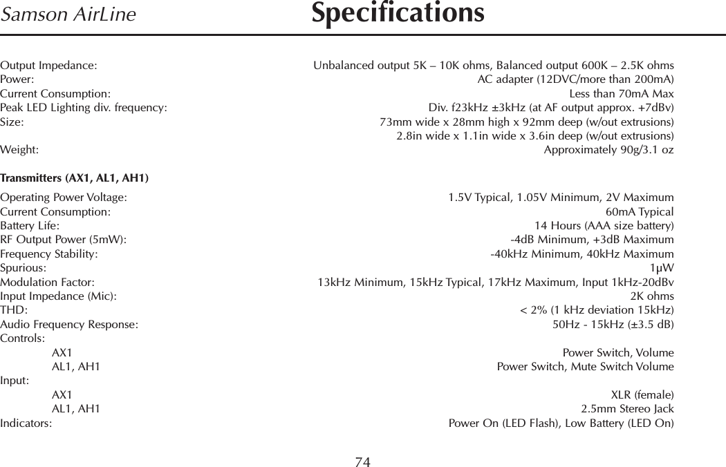 Samson AirLineOutput Impedance: Unbalanced output 5K – 10K ohms, Balanced output 600K – 2.5K ohmsPower: AC adapter (12DVC/more than 200mA)Current Consumption: Less than 70mA MaxPeak LED Lighting div. frequency: Div. f23kHz ±3kHz (at AF output approx. +7dBv)Size: 73mm wide x 28mm high x 92mm deep (w/out extrusions)2.8in wide x 1.1in wide x 3.6in deep (w/out extrusions)Weight: Approximately 90g/3.1 ozTransmitters (AX1, AL1, AH1)Operating Power Voltage: 1.5V Typical, 1.05V Minimum, 2V MaximumCurrent Consumption: 60mA TypicalBattery Life:  14 Hours (AAA size battery)RF Output Power (5mW): -4dB Minimum, +3dB MaximumFrequency Stability: -40kHz Minimum, 40kHz MaximumSpurious: 1µWModulation Factor: 13kHz Minimum, 15kHz Typical, 17kHz Maximum, Input 1kHz-20dBvInput Impedance (Mic): 2K ohmsTHD: &lt; 2% (1 kHz deviation 15kHz)Audio Frequency Response:  50Hz - 15kHz (±3.5 dB)Controls: AX1 Power Switch, VolumeAL1, AH1 Power Switch, Mute Switch VolumeInput: AX1 XLR (female)AL1, AH1 2.5mm Stereo JackIndicators:  Power On (LED Flash), Low Battery (LED On)74Specifications