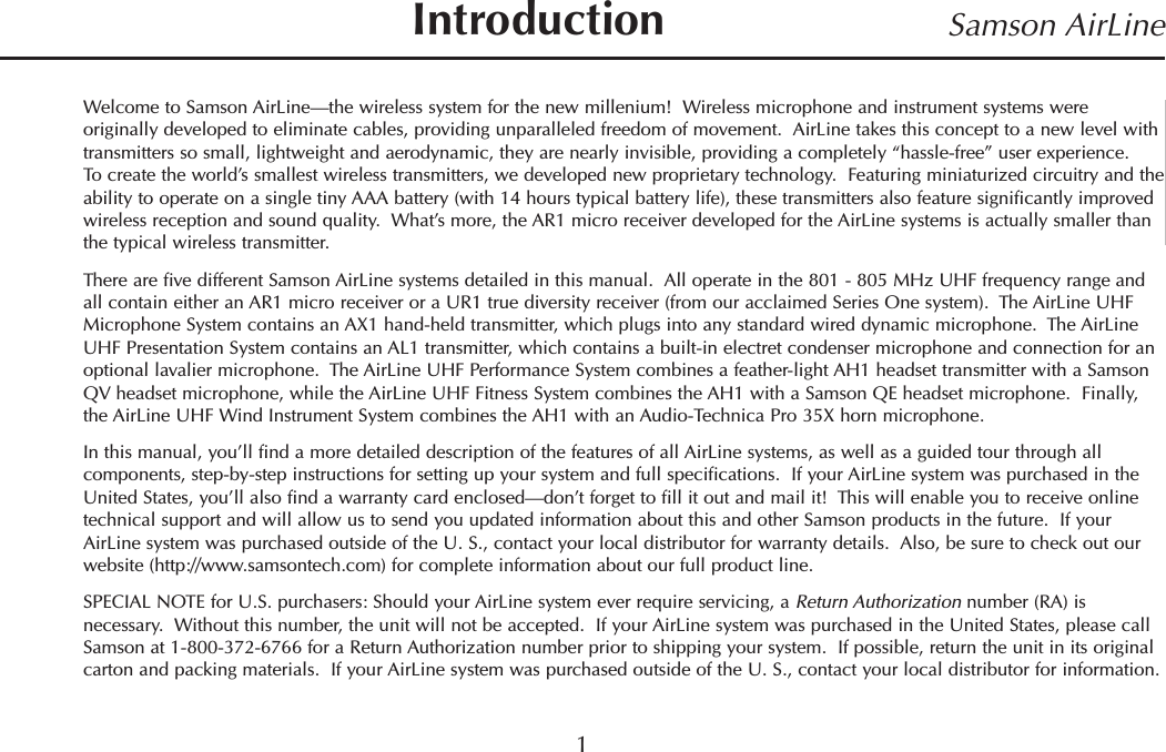 Welcome to Samson AirLine—the wireless system for the new millenium!  Wireless microphone and instrument systems wereoriginally developed to eliminate cables, providing unparalleled freedom of movement.  AirLine takes this concept to a new level withtransmitters so small, lightweight and aerodynamic, they are nearly invisible, providing a completely “hassle-free” user experience.To create the world’s smallest wireless transmitters, we developed new proprietary technology.  Featuring miniaturized circuitry and theability to operate on a single tiny AAA battery (with 14 hours typical battery life), these transmitters also feature significantly improvedwireless reception and sound quality.  What’s more, the AR1 micro receiver developed for the AirLine systems is actually smaller thanthe typical wireless transmitter.There are five different Samson AirLine systems detailed in this manual.  All operate in the 801 - 805 MHz UHF frequency range andall contain either an AR1 micro receiver or a UR1 true diversity receiver (from our acclaimed Series One system).  The AirLine UHFMicrophone System contains an AX1 hand-held transmitter, which plugs into any standard wired dynamic microphone.  The AirLineUHF Presentation System contains an AL1 transmitter, which contains a built-in electret condenser microphone and connection for anoptional lavalier microphone.  The AirLine UHF Performance System combines a feather-light AH1 headset transmitter with a SamsonQV headset microphone, while the AirLine UHF Fitness System combines the AH1 with a Samson QE headset microphone.  Finally,the AirLine UHF Wind Instrument System combines the AH1 with an Audio-Technica Pro 35X horn microphone.In this manual, you’ll find a more detailed description of the features of all AirLine systems, as well as a guided tour through allcomponents, step-by-step instructions for setting up your system and full specifications.  If your AirLine system was purchased in theUnited States, you’ll also find a warranty card enclosed—don’t forget to fill it out and mail it!  This will enable you to receive onlinetechnical support and will allow us to send you updated information about this and other Samson products in the future.  If yourAirLine system was purchased outside of the U. S., contact your local distributor for warranty details.  Also, be sure to check out ourwebsite (http://www.samsontech.com) for complete information about our full product line.SPECIAL NOTE for U.S. purchasers: Should your AirLine system ever require servicing, a Return Authorization number (RA) isnecessary.  Without this number, the unit will not be accepted.  If your AirLine system was purchased in the United States, please callSamson at 1-800-372-6766 for a Return Authorization number prior to shipping your system.  If possible, return the unit in its originalcarton and packing materials.  If your AirLine system was purchased outside of the U. S., contact your local distributor for information.1Samson AirLineIntroductionENGLISH