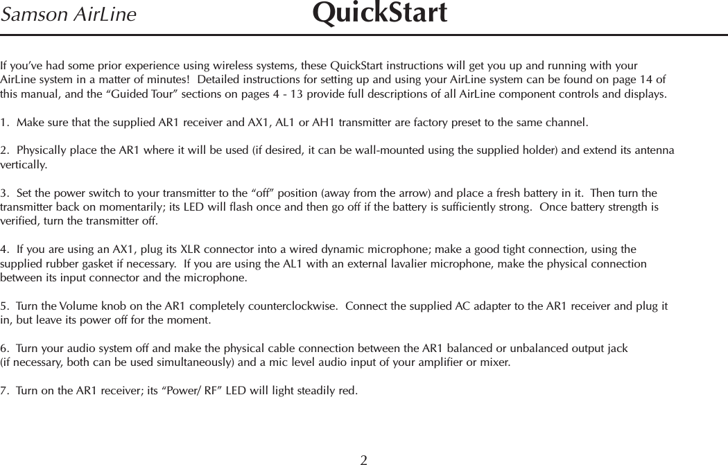 If you’ve had some prior experience using wireless systems, these QuickStart instructions will get you up and running with yourAirLine system in a matter of minutes!  Detailed instructions for setting up and using your AirLine system can be found on page 14 ofthis manual, and the “Guided Tour” sections on pages 4 - 13 provide full descriptions of all AirLine component controls and displays.1.  Make sure that the supplied AR1 receiver and AX1, AL1 or AH1 transmitter are factory preset to the same channel.2.  Physically place the AR1 where it will be used (if desired, it can be wall-mounted using the supplied holder) and extend its antennavertically.3.  Set the power switch to your transmitter to the “off” position (away from the arrow) and place a fresh battery in it.  Then turn thetransmitter back on momentarily; its LED will flash once and then go off if the battery is sufficiently strong.  Once battery strength isverified, turn the transmitter off.4.  If you are using an AX1, plug its XLR connector into a wired dynamic microphone; make a good tight connection, using thesupplied rubber gasket if necessary.  If you are using the AL1 with an external lavalier microphone, make the physical connectionbetween its input connector and the microphone.5.  Turn the Volume knob on the AR1 completely counterclockwise.  Connect the supplied AC adapter to the AR1 receiver and plug itin, but leave its power off for the moment.6.  Turn your audio system off and make the physical cable connection between the AR1 balanced or unbalanced output jack(if necessary, both can be used simultaneously) and a mic level audio input of your amplifier or mixer.7.  Turn on the AR1 receiver; its “Power/ RF” LED will light steadily red.2Samson AirLine QuickStartENGLISH