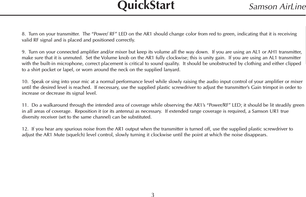 8.  Turn on your transmitter.  The “Power/ RF” LED on the AR1 should change color from red to green, indicating that it is receivingvalid RF signal and is placed and positioned correctly.9.  Turn on your connected amplifier and/or mixer but keep its volume all the way down.  If you are using an AL1 or AH1 transmitter,make sure that it is unmuted.  Set the Volume knob on the AR1 fully clockwise; this is unity gain.  If you are using an AL1 transmitterwith the built-in microphone, correct placement is critical to sound quality.  It should be unobstructed by clothing and either clippedto a shirt pocket or lapel, or worn around the neck on the supplied lanyard.10.  Speak or sing into your mic at a normal performance level while slowly raising the audio input control of your amplifier or mixeruntil the desired level is reached.  If necessary, use the supplied plastic screwdriver to adjust the transmitter’s Gain trimpot in order toincrease or decrease its signal level.11.  Do a walkaround through the intended area of coverage while observing the AR1’s “Power/RF”LED; it should be lit steadily greenin all areas of coverage.  Reposition it (or its antenna) as necessary.  If extended range coverage is required, a Samson UR1 truediversity receiver (set to the same channel) can be substituted.12.  If you hear any spurious noise from the AR1 output when the transmitter is turned off, use the supplied plastic screwdriver toadjust the AR1 Mute (squelch) level control, slowly turning it clockwise until the point at which the noise disappears.3Samson AirLineQuickStartENGLISH