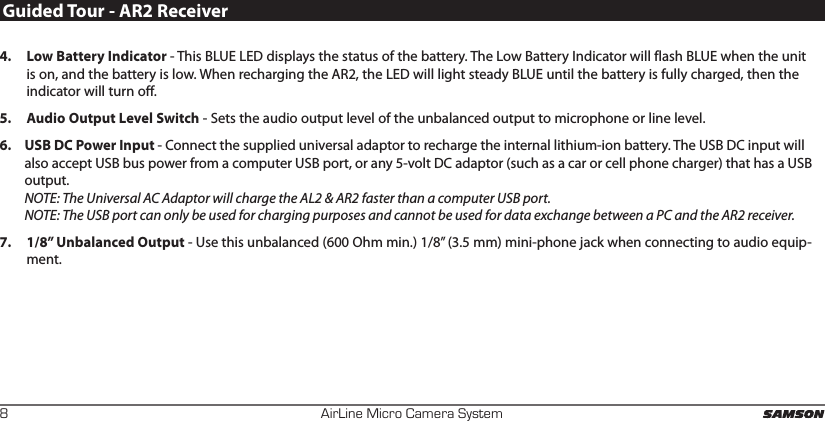 AirLine Micro Camera System84.  Low Battery Indicator - This BLUE LED displays the status of the battery. The Low Battery Indicator will flash BLUE when the unit is on, and the battery is low. When recharging the AR2, the LED will light steady BLUE until the battery is fully charged, then the indicator will turn off.5.  Audio Output Level Switch - Sets the audio output level of the unbalanced output to microphone or line level.6.  USB DC Power Input - Connect the supplied universal adaptor to recharge the internal lithium-ion battery. The USB DC input will also accept USB bus power from a computer USB port, or any 5-volt DC adaptor (such as a car or cell phone charger) that has a USB output.   NOTE: The Universal AC Adaptor will charge the AL2 &amp; AR2 faster than a computer USB port. NOTE: The USB port can only be used for charging purposes and cannot be used for data exchange between a PC and the AR2 receiver.7.  1/8” Unbalanced Output - Use this unbalanced (600 Ohm min.) 1/8” (3.5 mm) mini-phone jack when connecting to audio equip-ment. Guided Tour - AR2 Receiver