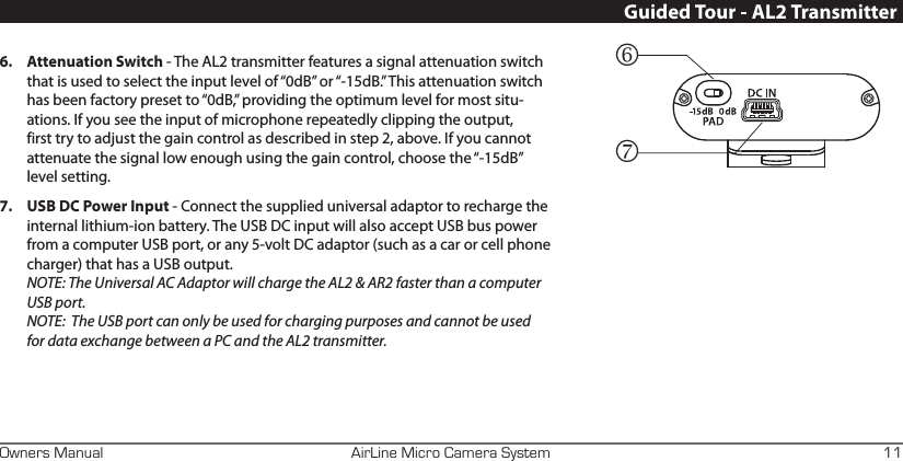 AirLine Micro Camera SystemOwners Manual 11Guided Tour - AL2 Transmitter6.  Attenuation Switch - The AL2 transmitter features a signal attenuation switch that is used to select the input level of “0dB” or “-15dB.” This attenuation switch has been factory preset to “0dB,” providing the optimum level for most situ-ations. If you see the input of microphone repeatedly clipping the output, first try to adjust the gain control as described in step 2, above. If you cannot attenuate the signal low enough using the gain control, choose the “-15dB” level setting.7.  USB DC Power Input - Connect the supplied universal adaptor to recharge the internal lithium-ion battery. The USB DC input will also accept USB bus power from a computer USB port, or any 5-volt DC adaptor (such as a car or cell phone charger) that has a USB output.  NOTE: The Universal AC Adaptor will charge the AL2 &amp; AR2 faster than a computer USB port. NOTE:  The USB port can only be used for charging purposes and cannot be used for data exchange between a PC and the AL2 transmitter.