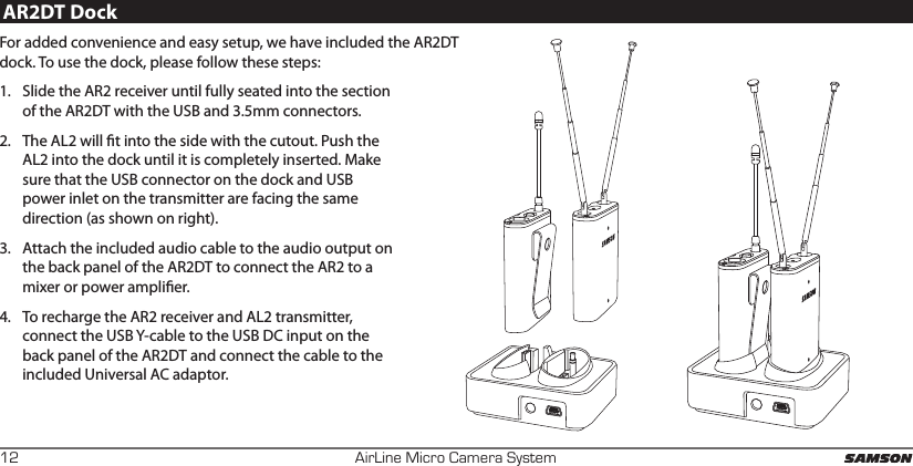 AirLine Micro Camera System12AR2DT DockFor added convenience and easy setup, we have included the AR2DT dock. To use the dock, please follow these steps:1.  Slide the AR2 receiver until fully seated into the section of the AR2DT with the USB and 3.5mm connectors. 2.  The AL2 will t into the side with the cutout. Push the AL2 into the dock until it is completely inserted. Make sure that the USB connector on the dock and USB power inlet on the transmitter are facing the same direction (as shown on right).3.  Attach the included audio cable to the audio output on the back panel of the AR2DT to connect the AR2 to a mixer or power amplier. 4.  To recharge the AR2 receiver and AL2 transmitter, connect the USB Y-cable to the USB DC input on the back panel of the AR2DT and connect the cable to the included Universal AC adaptor.