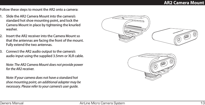 AirLine Micro Camera SystemOwners Manual 13Follow these steps to mount the AR2 onto a camera:1.  Slide the AR2 Camera Mount into the camera’s standard hot shoe mounting point, and lock the Camera Mount in place by tightening the knurled washer.2.  Insert the AR2 receiver into the Camera Mount so that the antennas are facing the front of the mount. Fully extend the two antennas.3.  Connect the AR2 audio output to the camera’s audio input using the supplied 3.5mm or XLR cable.  Note: The AR2 Camera Mount does not provide power for the AR2 receiver.  Note: If your camera does not have a standard hot shoe mounting point, an additional adapter may be necessary. Please refer to your camera’s user guide. AR2 Camera Mount