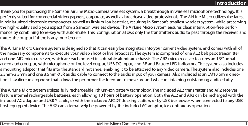 AirLine Micro Camera SystemOwners Manual 1IntroductionThank you for purchasing the Samson AirLine Micro Camera wireless system, a breakthrough in wireless microphone technology. It is perfectly suited for commercial videographers, corporate, as well as broadcast video professionals. The AirLine Micro utilizes the latest in miniaturized electronic components, as well as lithium-ion batteries, resulting in Samson’s smallest wireless system, while preserving the high-quality audio you expect from a Samson wireless device. The AirLine Micro system ensures clear, interruption-free perfor-mance by combining tone-key with auto-mute. This  configuration allows only the transmitter’s audio to pass through the receiver, and mutes the output if there is any interference.The AirLine Micro Camera system is designed so that it can easily be integrated into your current video system, and comes with all of the necessary components to execute your video shoot or live broadcast. The system is comprised of one AL2 belt pack transmitter and one AR2 micro receiver, which are each housed in a durable aluminum chassis. The AR2 micro receiver features an 1/8” unbal-anced audio output, with microphone or line level output, USB DC-input, and RF and Battery LED indicators. The system also includes a mounting adaptor that fits into the standard hot shoe, enabling it to be attached to any video camera. The system also includes one 3.5mm-3.5mm and one 3.5mm-XLR audio cable to connect to the audio input of your camera. Also included is an LM10 omni direc-tional lavaliere microphone that allows the performer the freedom to move around while maintaining outstanding audio clarity. The AirLine Micro system utilizes fully rechargeable lithium-ion battery technology. The included AL2 transmitter and AR2 receiver feature internal rechargeable batteries, each allowing 10 hours of battery operation. Both the AL2 and AR2 can be recharged with the included AC adaptor and USB Y-cable, or with the included AR2DT docking station, or by USB bus power when connected to any USB host-equipped device. The AR2 can alternatively be powered by the included AC adaptor, for continuous operation. 
