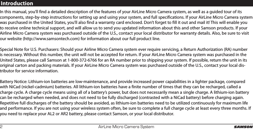 AirLine Micro Camera System2IntroductionIn this manual, you’ll find a detailed description of the features of your AirLine Micro Camera system, as well as a guided tour of its components, step-by-step instructions for setting up and using your system, and full specifications. If your AirLine Micro Camera system was purchased in the United States, you’ll also find a warranty card enclosed. Don’t forget to fill it out and mail it! This will enable you to receive online technical support, and will allow us to send you updated information about this and other Samson products. If your Airline Micro Camera system was purchased outside of the U.S., contact your local distributor for warranty details. Also, be sure to visit our website (http://www.samsontech.com) for information about our full product line.Special Note for U.S. Purchasers: Should your Airline Micro Camera system ever require servicing, a Return Authorization (RA) number is necessary. Without this number, the unit will not be accepted for return. If your AirLine Micro Camera system was purchased in the United States, please call Samson at 1-800-372-6766 for an RA number prior to shipping your system. If possible, return the unit in its original carton and packing materials. If your AirLine Micro Camera system was purchased outside of the U.S., contact your local dis-tributor for service information.Battery Notice: Lithium-ion batteries are low-maintenance, and provide increased power capabilities in a lighter package, compared with NiCad (nickel-cadmium) batteries. All lithium-ion batteries have a finite number of times that they can be recharged, called a charge cycle. A charge cycle means using all of a battery’s power, but does not necessarily mean a single charge. A lithium-ion battery can be recharged when needed, and does not need to be fully discharged (contrasted with a NiCad battery) before charging again. Repetitive full discharges of the battery should be avoided, as lithium-ion batteries need to be utilized continuously for maximum life and performance. If you are not using your wireless system often, be sure to complete a full charge cycle at least every three months. If you need to replace your AL2 or AR2 battery, please contact Samson, or your local distributor.