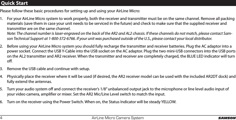 AirLine Micro Camera System4Quick StartPlease follow these basic procedures for setting up and using your AirLine Micro:1.  For your AirLine Micro system to work properly, both the receiver and transmitter must be on the same channel. Remove all packing materials (save them in case your unit needs to be serviced in the future) and check to make sure that the supplied receiver and transmitter are on the same channel. Note: The channel number is laser-engraved on the back of the AR2 and AL2 chassis. If these channels do not match, please contact Sam-son Technical Support at 1-800-372-6766. If your unit was purchased outside of the U.S., please contact your local distributor.2.  Before using your AirLine Micro system you should fully recharge the transmitter and receiver batteries. Plug the AC adaptor into a power socket. Connect the USB Y-Cable into the USB socket on the AC adaptor. Plug the two mini-USB connectors into the USB ports on the AL2 transmitter and AR2 receiver. When the transmitter and receiver are completely charged, the BLUE LED indicator will turn off. 3.  Remove the USB cable and continue with setup. 4.  Physically place the receiver where it will be used (if desired, the AR2 receiver model can be used with the included AR2DT dock) and fully extend the antennas.5.  Turn your audio system off and connect the receiver’s 1/8” unbalanced output jack to the microphone or line level audio input of your video camera, amplifier or mixer. Set the AR2 Mic/Line Level switch to match the input. 6.  Turn on the receiver using the Power Switch. When on, the Status Indicator will be steady YELLOW.