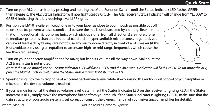AirLine Micro Camera SystemOwners Manual 5Quick Start7.  Turn on your AL2 transmitter by pressing and holding the Multi-Function Switch, until the Status Indicator LED flashes GREEN; then release it. The AL2 Status Indicator will now light steady GREEN. The AR2 receiver Status Indicator will change from YELLOW to GREEN, indicating that it is receiving a valid RF signal.8.  Position the LM10 lavaliere microphone onto your lapel, as close to your mouth as possible but off to one side (to prevent a nasal sound) and be sure the mic is unobstructed by clothing. Bear in mind that omnidirectional microphones (mics which pick up signal from all directions) are more prone to feedback problems than unidirectional (cardioid or hypercardioid) microphones. In general, you can avoid feedback by taking care not to use any microphone directly in front of a PA speaker (if this is unavoidable, try using an equalizer to attenuate high- or mid-range frequencies which cause the feedback “squealing”).9.  Turn on your connected amplifier and/or mixer, but keep its volume all the way down. Make sure the AL2 transmitter is not muted.  Note: If the AL2 is muted, the AL2 Status Indicator LED will flash GREEN and the AR2 Status Indicator will flash GREEN. To un-mute the AL2, press the Multi-Function Switch and the Status Indicator will light steady GREEN. 10.  Speak or sing into the microphone at a normal performance level while slowly raising the audio input control of your amplifier or mixer, until the desired volume is reached.11.  If you hear distortion at the desired volume level, determine if the Status Indicator LED on the receiver is lighting RED. If the Status Indicator is RED, simply move the microphone further from your mouth. If the Status Indicator is lighting GREEN, make sure that the gain structure of your audio system is set correctly (consult the owners manual of your mixer and/or amplifier for details). 