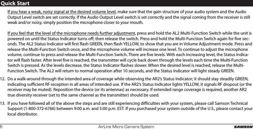 AirLine Micro Camera System6Quick StartIf you hear a weak, noisy signal at the desired volume level, make sure that the gain structure of your audio system and the Audio Output Level switch are set correctly. If the Audio Output Level switch is set correctly and the signal coming from the receiver is still weak and/or noisy, simply position the microphone closer to your mouth.  If you feel that the level of the microphone needs further adjustment, press and hold the AL2 Multi-Function Switch while the unit is powered on until the Status Indicator turns off; then release the switch. Press and hold the Multi-Function Switch again for five sec-onds. The AL2 Status Indicator will first flash GREEN, then flash YELLOW, to show that you are in Volume Adjustment mode. Press and release the Multi-Function Switch once, and the microphone volume will increase one level. To continue to adjust the microphone volume, continue to press and release the Multi-Function Switch. There are five levels. With each increasing level, the Status Indica-tor will flash faster. After level five is reached, the transmitter will cycle back down through the levels each time the Multi-Function Switch is pressed. As the levels decrease, the Status Indicator flashes slower. When the desired level is reached, release the Multi-Function Switch. The AL2 will return to normal operation after 10 seconds, and the Status Indicator will light steady GREEN.12.  Do a walk-around through the intended area of coverage while observing the AR2’s Status Indicator; it should stay steadily GREEN, indicating sufficient RF reception in all areas of intended use. If the AR2’s Status Indicator lights YELLOW, it signals RF dropout (or the receiver may be muted). Reposition the device (or its antennas) as necessary. If extended range coverage is required, another AR2 true diversity receiver (set to the same channel as the transmitter) should be used.13.  If you have followed all of the above the steps and are still experiencing difficulties with your system, please call Samson Technical Support (1-800-372-6766) between 9:00 a.m. and 5:00 p.m. EST. If you purchased your system outside of the U.S., please contact your local distributor.