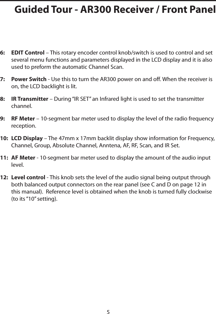 6:    EDIT Control – This rotary encoder control knob/switch is used to control and set several menu functions and parameters displayed in the LCD display and it is also used to preform the automatic Channel Scan.7:    Power Switch - Use this to turn the AR300 power on and off. When the receiver is on, the LCD backlight is lit. 8:    IR Transmitter – During “IR SET” an Infrared light is used to set the transmitter channel. 9:    RF Meter – 10-segment bar meter used to display the level of the radio frequency reception.10:    LCD Display – The 47mm x 17mm backlit display show information for Frequency, Channel, Group, Absolute Channel, Anntena, AF, RF, Scan, and IR Set.11:   AF Meter - 10-segment bar meter used to display the amount of the audio input level.12:   Level control - This knob sets the level of the audio signal being output through both balanced output connectors on the rear panel (see C and D on page 12 in this manual).  Reference level is obtained when the knob is turned fully clockwise (to its “10” setting).Guided Tour - AR300 Receiver / Front Panel5