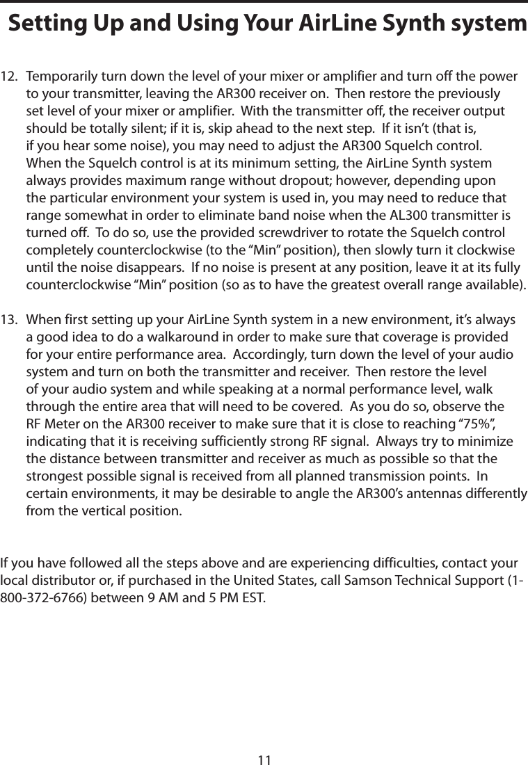 12.   Temporarily turn down the level of your mixer or amplifier and turn off the power to your transmitter, leaving the AR300 receiver on.  Then restore the previously set level of your mixer or amplifier.  With the transmitter off, the receiver output should be totally silent; if it is, skip ahead to the next step.  If it isn’t (that is, if you hear some noise), you may need to adjust the AR300 Squelch control.  When the Squelch control is at its minimum setting, the AirLine Synth system always provides maximum range without dropout; however, depending upon the particular environment your system is used in, you may need to reduce that range somewhat in order to eliminate band noise when the AL300 transmitter is turned off.  To do so, use the provided screwdriver to rotate the Squelch control completely counterclockwise (to the “Min” position), then slowly turn it clockwise until the noise disappears.  If no noise is present at any position, leave it at its fully counterclockwise “Min” position (so as to have the greatest overall range available).13.   When first setting up your AirLine Synth system in a new environment, it’s always a good idea to do a walkaround in order to make sure that coverage is provided for your entire performance area.  Accordingly, turn down the level of your audio system and turn on both the transmitter and receiver.  Then restore the level of your audio system and while speaking at a normal performance level, walk through the entire area that will need to be covered.  As you do so, observe the RF Meter on the AR300 receiver to make sure that it is close to reaching “75%”, indicating that it is receiving sufficiently strong RF signal.  Always try to minimize the distance between transmitter and receiver as much as possible so that the strongest possible signal is received from all planned transmission points.  In certain environments, it may be desirable to angle the AR300’s antennas differently from the vertical position.If you have followed all the steps above and are experiencing difficulties, contact your local distributor or, if purchased in the United States, call Samson Technical Support (1-800-372-6766) between 9 AM and 5 PM EST.Setting Up and Using Your AirLine Synth system11