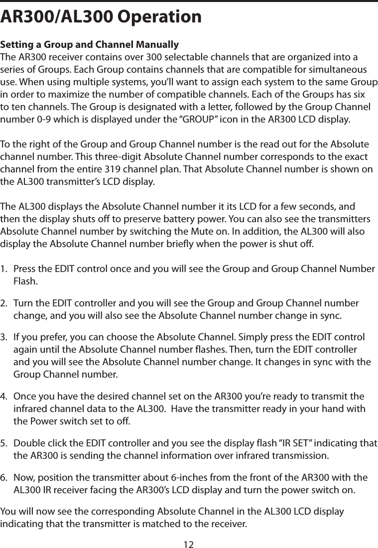 AR300/AL300 OperationSetting a Group and Channel Manually The AR300 receiver contains over 300 selectable channels that are organized into a series of Groups. Each Group contains channels that are compatible for simultaneous use. When using multiple systems, you’ll want to assign each system to the same Group in order to maximize the number of compatible channels. Each of the Groups has six to ten channels. The Group is designated with a letter, followed by the Group Channel number 0-9 which is displayed under the “GROUP” icon in the AR300 LCD display. To the right of the Group and Group Channel number is the read out for the Absolute channel number. This three-digit Absolute Channel number corresponds to the exact channel from the entire 319 channel plan. That Absolute Channel number is shown on the AL300 transmitter’s LCD display. The AL300 displays the Absolute Channel number it its LCD for a few seconds, and then the display shuts off to preserve battery power. You can also see the transmitters Absolute Channel number by switching the Mute on. In addition, the AL300 will also display the Absolute Channel number briefly when the power is shut off. 1.   Press the EDIT control once and you will see the Group and Group Channel Number Flash.2.   Turn the EDIT controller and you will see the Group and Group Channel number change, and you will also see the Absolute Channel number change in sync. 3.   If you prefer, you can choose the Absolute Channel. Simply press the EDIT control  again until the Absolute Channel number flashes. Then, turn the EDIT controller and you will see the Absolute Channel number change. It changes in sync with the Group Channel number.4.   Once you have the desired channel set on the AR300 you’re ready to transmit the infrared channel data to the AL300.  Have the transmitter ready in your hand with the Power switch set to off. 5.   Double click the EDIT controller and you see the display flash “IR SET” indicating that the AR300 is sending the channel information over infrared transmission.6.   Now, position the transmitter about 6-inches from the front of the AR300 with the AL300 IR receiver facing the AR300’s LCD display and turn the power switch on.You will now see the corresponding Absolute Channel in the AL300 LCD display indicating that the transmitter is matched to the receiver. 12