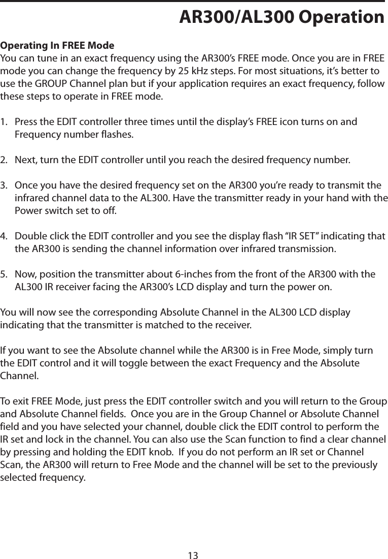 AR300/AL300 OperationOperating In FREE ModeYou can tune in an exact frequency using the AR300’s FREE mode. Once you are in FREE mode you can change the frequency by 25 kHz steps. For most situations, it’s better to use the GROUP Channel plan but if your application requires an exact frequency, follow these steps to operate in FREE mode.1.   Press the EDIT controller three times until the display’s FREE icon turns on and Frequency number flashes. 2.  Next, turn the EDIT controller until you reach the desired frequency number.3.   Once you have the desired frequency set on the AR300 you’re ready to transmit the infrared channel data to the AL300. Have the transmitter ready in your hand with the Power switch set to off. 4.   Double click the EDIT controller and you see the display flash “IR SET” indicating that the AR300 is sending the channel information over infrared transmission.5.   Now, position the transmitter about 6-inches from the front of the AR300 with the AL300 IR receiver facing the AR300’s LCD display and turn the power on.You will now see the corresponding Absolute Channel in the AL300 LCD display indicating that the transmitter is matched to the receiver.If you want to see the Absolute channel while the AR300 is in Free Mode, simply turn the EDIT control and it will toggle between the exact Frequency and the Absolute Channel.To exit FREE Mode, just press the EDIT controller switch and you will return to the Group and Absolute Channel fields.  Once you are in the Group Channel or Absolute Channel field and you have selected your channel, double click the EDIT control to perform the IR set and lock in the channel. You can also use the Scan function to find a clear channel by pressing and holding the EDIT knob.  If you do not perform an IR set or Channel Scan, the AR300 will return to Free Mode and the channel will be set to the previously selected frequency.13