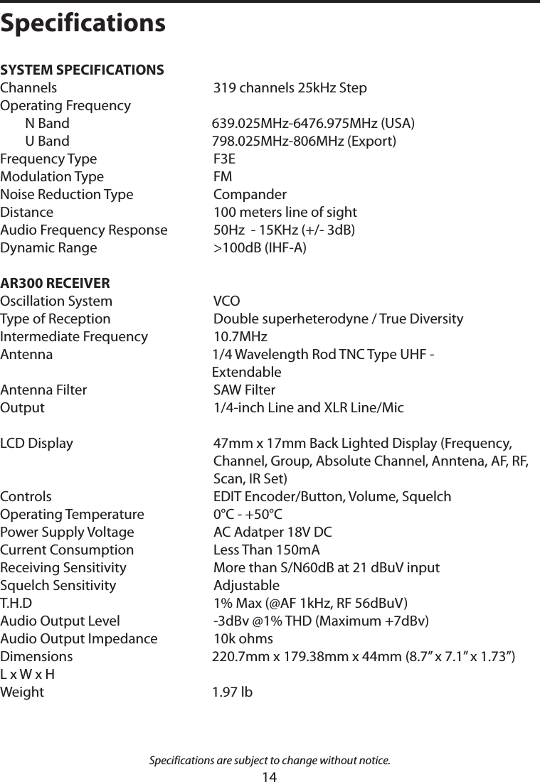 SYSTEM SPECIFICATIONS   Channels   319 channels 25kHz StepOperating Frequency     N Band  639.025MHz-6476.975MHz (USA)  U Band  798.025MHz-806MHz (Export)Frequency Type   F3EModulation Type   FMNoise Reduction Type   CompanderDistance   100 meters line of sightAudio Frequency Response   50Hz  - 15KHz (+/- 3dB)Dynamic Range   &gt;100dB (IHF-A)     AR300 RECEIVER   Oscillation System   VCOType of Reception   Double superheterodyne / True DiversityIntermediate Frequency   10.7MHzAntenna  1/4 Wavelength Rod TNC Type UHF -          ExtendableAntenna Filter   SAW FilterOutput   1/4-inch Line and XLR Line/Mic LCD Display    47mm x 17mm Back Lighted Display (Frequency, Channel, Group, Absolute Channel, Anntena, AF, RF, Scan, IR Set)Controls   EDIT Encoder/Button, Volume, SquelchOperating Temperature   0°C - +50°CPower Supply Voltage   AC Adatper 18V DCCurrent Consumption   Less Than 150mA Receiving Sensitivity   More than S/N60dB at 21 dBuV inputSquelch Sensitivity   AdjustableT.H.D   1% Max (@AF 1kHz, RF 56dBuV)Audio Output Level   -3dBv @1% THD (Maximum +7dBv)Audio Output Impedance   10k ohmsDimensions    220.7mm x 179.38mm x 44mm (8.7” x 7.1” x 1.73”)L x W x H Weight  1.97 lb Specifications are subject to change without notice.Specifications14