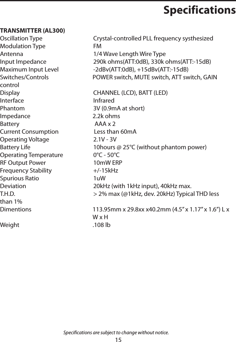 TRANSMITTER (AL300)   Oscillation Type   Crystal-controlled PLL frequency systhesizedModulation Type   FMAntenna   1/4 Wave Length Wire TypeInput Impedance   290k ohms(ATT:0dB), 330k ohms(ATT:-15dB)Maximum Input Level   -2dBv(ATT:0dB), +15dBv(ATT:-15dB)Switches/Controls  POWER switch, MUTE switch, ATT switch, GAIN controlDisplay   CHANNEL (LCD), BATT (LED)Interface   InfraredPhantom   3V (0.9mA at short)Impedance   2.2k ohmsBattery    AAA x 2Current Consumption   Less than 60mAOperating Voltage   2.1V - 3VBattery Life   10hours @ 25°C (without phantom power)Operating Temperature   0°C - 50°CRF Output Power   10mW ERPFrequency Stability   +/-15kHzSpurious Ratio   1uWDeviation   20kHz (with 1kHz input), 40kHz max.T.H.D.   &gt; 2% max (@1kHz, dev. 20kHz) Typical THD less than 1%Dimentions   113.95mm x 29.8xx x40.2mm (4.5” x 1.17” x 1.6”) L x W x H Weight  .108 lbSpecifications are subject to change without notice.Specifications15