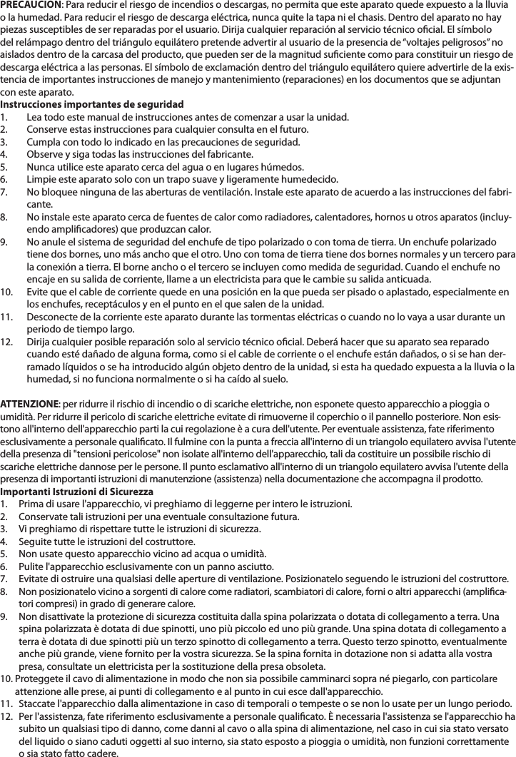 PRECAUCION: Para reducir el riesgo de incendios o descargas, no permita que este aparato quede expuesto a la lluvia o la humedad. Para reducir el riesgo de descarga eléctrica, nunca quite la tapa ni el chasis. Dentro del aparato no haypiezas susceptibles de ser reparadas por el usuario. Dirija cualquier reparación al servicio técnico ocial. El símbolo del relámpago dentro del triángulo equilátero pretende advertir al usuario de la presencia de“voltajes peligrosos” no aislados dentro de la carcasa del producto, que pueden ser de la magnitud suciente como para constituir un riesgo de descarga eléctrica a las personas. El símbolo de exclamación dentro del triángulo equilátero quiere advertirle de la exis-tencia de importantes instrucciones de manejo y mantenimiento (reparaciones) en los documentos que se adjuntancon este aparato.Instrucciones importantes de seguridad1. Lea todo este manual de instrucciones antes de comenzar a usar la unidad.2. Conserve estas instrucciones para cualquier consulta en el futuro.3. Cumpla con todo lo indicado en las precauciones de seguridad.4. Observe y siga todas las instrucciones del fabricante.5. Nunca utilice este aparato cerca del agua o en lugares húmedos.6. Limpie este aparato solo con un trapo suave y ligeramente humedecido.7. No bloquee ninguna de las aberturas de ventilación. Instale este aparato de acuerdo a las instrucciones del fabri-cante.8. No instale este aparato cerca de fuentes de calor como radiadores, calentadores, hornos u otros aparatos (incluy-endo amplicadores) que produzcan calor.9. No anule el sistema de seguridad del enchufe de tipo polarizado o con toma de tierra. Un enchufe polarizadotiene dos bornes, uno más ancho que el otro. Uno con toma de tierra tiene dos bornes normales y un tercero parala conexión a tierra. El borne ancho o el tercero se incluyen como medida de seguridad. Cuando el enchufe no encaje en su salida de corriente, llame a un electricista para que le cambie su salida anticuada.10. Evite que el cable de corriente quede en una posición en la que pueda ser pisado o aplastado, especialmente en los enchufes, receptáculos y en el punto en el que salen de la unidad.11. Desconecte de la corriente este aparato durante las tormentas eléctricas o cuando no lo vaya a usar durante un periodo de tiempo largo.12. Dirija cualquier posible reparación solo al servicio técnico ocial. Deberá hacer que su aparato sea reparadocuando esté dañado de alguna forma, como si el cable de corriente o el enchufe están dañados, o si se han der-ramado líquidos o se ha introducido algún objeto dentro de la unidad, si esta ha quedado expuesta a la lluvia o la humedad, si no funciona normalmente o si ha caído al suelo.ATTENZIONE: per ridurre il rischio di incendio o di scariche elettriche, non esponete questo apparecchio a pioggia oumidità. Per ridurre il pericolo di scariche elettriche evitate di rimuoverne il coperchio o il pannello posteriore. Non esis-tono all&apos;interno dell&apos;apparecchio parti la cui regolazione è a cura dell&apos;utente. Per eventuale assistenza, fate riferimentoesclusivamente a personale qualicato. Il fulmine con la punta a freccia all&apos;interno di un triangolo equilatero avvisa l&apos;utentedella presenza di &quot;tensioni pericolose&quot; non isolate all&apos;interno dell&apos;apparecchio, tali da costituire un possibile rischio discariche elettriche dannose per le persone. Il punto esclamativo all&apos;interno di un triangolo equilatero avvisa l&apos;utente dellapresenza di importanti istruzioni di manutenzione (assistenza) nella documentazione che accompagna il prodotto.Importanti Istruzioni di Sicurezza1. Prima di usare l&apos;apparecchio, vi preghiamo di leggerne per intero le istruzioni. 2. Conservate tali istruzioni per una eventuale consultazione futura.3. Vi preghiamo di rispettare tutte le istruzioni di sicurezza.4. Seguite tutte le istruzioni del costruttore.5. Non usate questo apparecchio vicino ad acqua o umidità. 6. Pulite l&apos;apparecchio esclusivamente con un panno asciutto.7. Evitate di ostruire una qualsiasi delle aperture di ventilazione. Posizionatelo seguendo le istruzioni del costruttore.8. Non posizionatelo vicino a sorgenti di calore come radiatori, scambiatori di calore, forni o altri apparecchi (amplica-tori compresi) in grado di generare calore.9. Non disattivate la protezione di sicurezza costituita dalla spina polarizzata o dotata di collegamento a terra. Una spina polarizzata è dotata di due spinotti, uno più piccolo ed uno più grande. Una spina dotata di collegamento a terra è dotata di due spinotti più un terzo spinotto di collegamento a terra. Questo terzo spinotto, eventualmenteanche più grande, viene fornito per la vostra sicurezza. Se la spina fornita in dotazione non si adatta alla vostrapresa, consultate un elettricista per la sostituzione della presa obsoleta.10. Proteggete il cavo di alimentazione in modo che non sia possibile camminarci sopra né piegarlo, con particolareattenzione alle prese, ai punti di collegamento e al punto in cui esce dall&apos;apparecchio.11. Staccate l&apos;apparecchio dalla alimentazione in caso di temporali o tempeste o se non lo usate per un lungo periodo.12. Per l&apos;assistenza, fate riferimento esclusivamente a personale qualicato. È necessaria l&apos;assistenza se l&apos;apparecchio ha subito un qualsiasi tipo di danno, come danni al cavo o alla spina di alimentazione, nel caso in cui sia stato versatodel liquido o siano caduti oggetti al suo interno, sia stato esposto a pioggia o umidità, non funzioni correttamenteo sia stato fatto cadere.