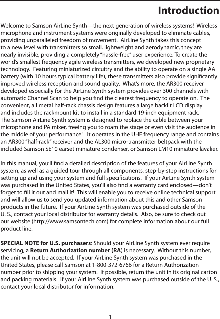 1IntroductionWelcome to Samson AirLine Synth—the next generation of wireless systems!  Wireless microphone and instrument systems were originally developed to eliminate cables, providing unparalleled freedom of movement.  AirLine Synth takes this concept to a new level with transmitters so small, lightweight and aerodynamic, they are nearly invisible, providing a completely “hassle-free” user experience. To create the world’s smallest frequency agile wireless transmitters, we developed new proprietary technology.  Featuring miniaturized circuitry and the ability to operate on a single AA battery (with 10 hours typical battery life), these transmitters also provide signicantly improved wireless reception and sound quality.  What’s more, the AR300 receiver developed especially for the AirLine Synth system provides over 300 channels with automatic Channel Scan to help you nd the clearest frequency to operate on.  The convenient, all metal half-rack chassis design features a large backlit LCD display and includes the rackmount kit to install in a standard 19-inch equipment rack. The Samson AirLine Synth system is designed to replace the cable between your microphone and PA mixer, freeing you to roam the stage or even visit the audience in the middle of your performance!   It operates in the UHF frequency range and contains an AR300 “half-rack” receiver and the AL300 micro-transmitter beltpack with the included Samson SE10 earset miniature condenser, or Samson LM10 miniature lavalier.In this manual, you’ll nd a detailed description of the features of your AirLine Synth system, as well as a guided tour through all components, step-by-step instructions for setting up and using your system and full specications.  If your AirLine Synth system was purchased in the United States, you’ll also nd a warranty card enclosed—don’t forget to ll it out and mail it!  This will enable you to receive online technical support and will allow us to send you updated information about this and other Samson products in the future.  If your AirLine Synth system was purchased outside of the U. S., contact your local distributor for warranty details.  Also, be sure to check out our website (http://www.samsontech.com) for complete information about our full product line.SPECIAL NOTE for U.S. purchasers: Should your AirLine Synth system ever require servicing, a Return Authorization number (RA) is necessary.  Without this number, the unit will not be accepted.  If your AirLine Synth system was purchased in the United States, please call Samson at 1-800-372-6766 for a Return Authorization number prior to shipping your system.  If possible, return the unit in its original carton and packing materials.  If your AirLine Synth system was purchased outside of the U. S., contact your local distributor for information.