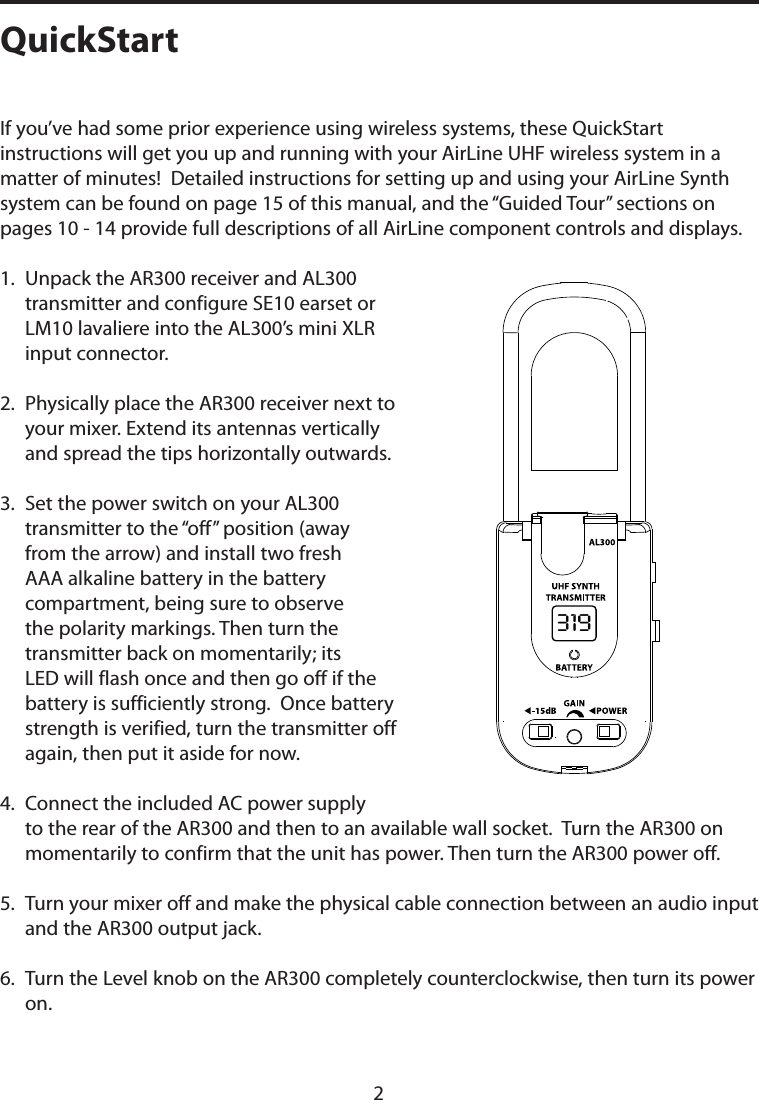 If you’ve had some prior experience using wireless systems, these QuickStart instructions will get you up and running with your AirLine UHF wireless system in a matter of minutes!  Detailed instructions for setting up and using your AirLine Synth system can be found on page 15 of this manual, and the “Guided Tour” sections on pages 10 - 14 provide full descriptions of all AirLine component controls and displays.1.   Unpack the AR300 receiver and AL300 transmitter and configure SE10 earset or LM10 lavaliere into the AL300’s mini XLR input connector.2.   Physically place the AR300 receiver next to your mixer. Extend its antennas vertically and spread the tips horizontally outwards.3.   Set the power switch on your AL300 transmitter to the “off” position (away from the arrow) and install two fresh AAA alkaline battery in the battery compartment, being sure to observe the polarity markings. Then turn the transmitter back on momentarily; its LED will flash once and then go off if the battery is sufficiently strong.  Once battery strength is verified, turn the transmitter off again, then put it aside for now.4.   Connect the included AC power supply to the rear of the AR300 and then to an available wall socket.  Turn the AR300 on momentarily to confirm that the unit has power. Then turn the AR300 power off.5.   Turn your mixer off and make the physical cable connection between an audio input and the AR300 output jack.6.   Turn the Level knob on the AR300 completely counterclockwise, then turn its power on.QuickStart2