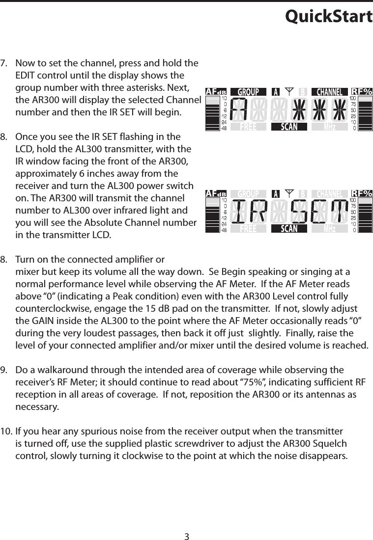 QuickStart7.    Now to set the channel, press and hold the EDIT control until the display shows the group number with three asterisks. Next, the AR300 will display the selected Channel number and then the IR SET will begin.8.    Once you see the IR SET flashing in the LCD, hold the AL300 transmitter, with the IR window facing the front of the AR300, approximately 6 inches away from the receiver and turn the AL300 power switch on. The AR300 will transmit the channel number to AL300 over infrared light and you will see the Absolute Channel number in the transmitter LCD.8.    Turn on the connected amplifier or mixer but keep its volume all the way down.  Se Begin speaking or singing at a normal performance level while observing the AF Meter.  If the AF Meter reads above “0” (indicating a Peak condition) even with the AR300 Level control fully counterclockwise, engage the 15 dB pad on the transmitter.  If not, slowly adjust the GAIN inside the AL300 to the point where the AF Meter occasionally reads “0”  during the very loudest passages, then back it off just  slightly.  Finally, raise the level of your connected amplifier and/or mixer until the desired volume is reached.9.    Do a walkaround through the intended area of coverage while observing the receiver’s RF Meter; it should continue to read about “75%”, indicating sufficient RF reception in all areas of coverage.  If not, reposition the AR300 or its antennas as necessary. 10.   If you hear any spurious noise from the receiver output when the transmitter is turned off, use the supplied plastic screwdriver to adjust the AR300 Squelch control, slowly turning it clockwise to the point at which the noise disappears.3