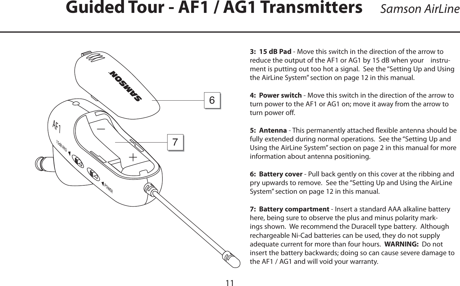 ENGLISHGuided Tour - AF1 / AG1 Transmitters113:  15 dB Pad - Move this switch in the direction of the arrow to reduce the output of the AF1 or AG1 by 15 dB when your    instru-ment is putting out too hot a signal.  See the “Setting Up and Using the AirLine System” section on page 12 in this manual.4:  Power switch - Move this switch in the direction of the arrow to turn power to the AF1 or AG1 on; move it away from the arrow to turn power off.5:  Antenna - This permanently attached flexible antenna should be fully extended during normal operations.  See the “Setting Up and Using the AirLine System” section on page 2 in this manual for more information about antenna positioning.6:  Battery cover - Pull back gently on this cover at the ribbing and pry upwards to remove.  See the “Setting Up and Using the AirLine System” section on page 12 in this manual.7:  Battery compartment - Insert a standard AAA alkaline battery here, being sure to observe the plus and minus polarity mark-ings shown.  We recommend the Duracell type battery.  Although rechargeable Ni-Cad batteries can be used, they do not supply adequate current for more than four hours.  WARNING:  Do not insert the battery backwards; doing so can cause severe damage to the AF1 / AG1 and will void your warranty.POWER15dB PA DAF176Samson AirLine