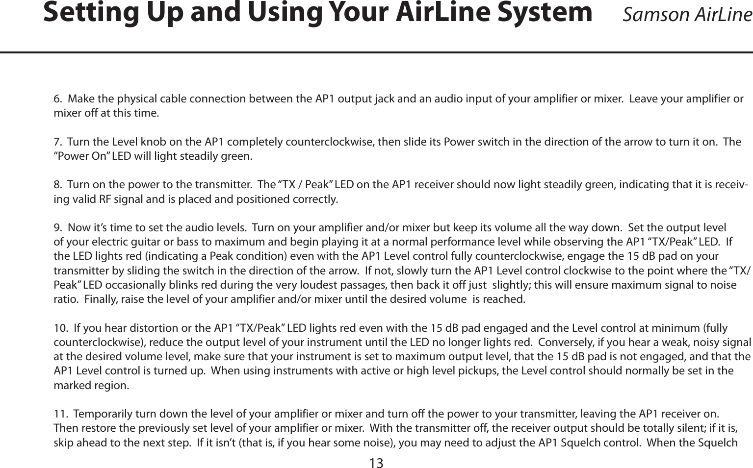 ENGLISH136.  Make the physical cable connection between the AP1 output jack and an audio input of your amplifier or mixer.  Leave your amplifier or mixer off at this time.7.  Turn the Level knob on the AP1 completely counterclockwise, then slide its Power switch in the direction of the arrow to turn it on.  The “Power On” LED will light steadily green.8.  Turn on the power to the transmitter.  The “TX / Peak”LED on the AP1 receiver should now light steadily green, indicating that it is receiv-ing valid RF signal and is placed and positioned correctly.9.  Now it’s time to set the audio levels.  Turn on your amplifier and/or mixer but keep its volume all the way down.  Set the output level of your electric guitar or bass to maximum and begin playing it at a normal performance level while observing the AP1 “TX/Peak” LED.  If the LED lights red (indicating a Peak condition) even with the AP1 Level control fully counterclockwise, engage the 15 dB pad on your transmitter by sliding the switch in the direction of the arrow.  If not, slowly turn the AP1 Level control clockwise to the point where the “TX/Peak”LED occasionally blinks red during the very loudest passages, then back it off just  slightly; this will ensure maximum signal to noise ratio.  Finally, raise the level of your amplifier and/or mixer until the desired volume  is reached.10.  If you hear distortion or the AP1 “TX/Peak” LED lights red even with the 15 dB pad engaged and the Level control at minimum (fully counterclockwise), reduce the output level of your instrument until the LED no longer lights red.  Conversely, if you hear a weak, noisy signal at the desired volume level, make sure that your instrument is set to maximum output level, that the 15 dB pad is not engaged, and that the AP1 Level control is turned up.  When using instruments with active or high level pickups, the Level control should normally be set in the marked region.11.  Temporarily turn down the level of your amplifier or mixer and turn off the power to your transmitter, leaving the AP1 receiver on.  Then restore the previously set level of your amplifier or mixer.  With the transmitter off, the receiver output should be totally silent; if it is, skip ahead to the next step.  If it isn’t (that is, if you hear some noise), you may need to adjust the AP1 Squelch control.  When the Squelch Setting Up and Using Your AirLine System Samson AirLine