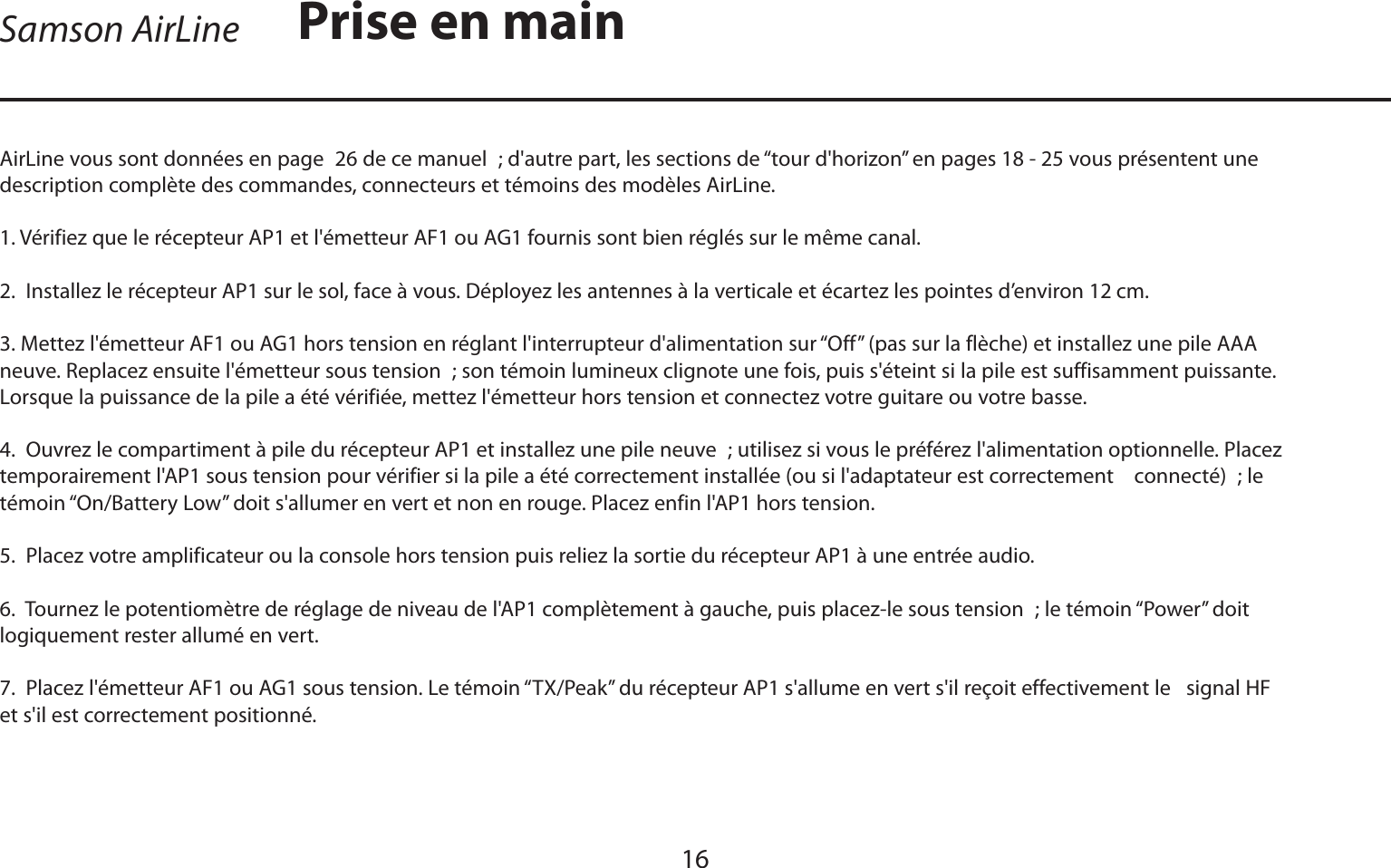 FRANÇAISSamson AirLine16AirLine vous sont données en page 26 de ce manuel ; d&apos;autre part, les sections de “tour d&apos;horizon” en pages 18 - 25 vous présentent une description complète des commandes, connecteurs et témoins des modèles AirLine.1. Vérifiez que le récepteur AP1 et l&apos;émetteur AF1 ou AG1 fournis sont bien réglés sur le même canal.2.  Installez le récepteur AP1 sur le sol, face à vous. Déployez les antennes à la verticale et écartez les pointes d’environ 12 cm.3. Mettez l&apos;émetteur AF1 ou AG1 hors tension en réglant l&apos;interrupteur d&apos;alimentation sur “Off” (pas sur la flèche) et installez une pile AAA neuve. Replacez ensuite l&apos;émetteur sous tension ; son témoin lumineux clignote une fois, puis s&apos;éteint si la pile est suffisamment puissante. Lorsque la puissance de la pile a été vérifiée, mettez l&apos;émetteur hors tension et connectez votre guitare ou votre basse.4.  Ouvrez le compartiment à pile du récepteur AP1 et installez une pile neuve ; utilisez si vous le préférez l&apos;alimentation optionnelle. Placez temporairement l&apos;AP1 sous tension pour vérifier si la pile a été correctement installée (ou si l&apos;adaptateur est correctement    connecté) ; le témoin “On/Battery Low” doit s&apos;allumer en vert et non en rouge. Placez enfin l&apos;AP1 hors tension.5.  Placez votre amplificateur ou la console hors tension puis reliez la sortie du récepteur AP1 à une entrée audio.6.  Tournez le potentiomètre de réglage de niveau de l&apos;AP1 complètement à gauche, puis placez-le sous tension ; le témoin “Power” doit logiquement rester allumé en vert.7.  Placez l&apos;émetteur AF1 ou AG1 sous tension. Le témoin “TX/Peak” du récepteur AP1 s&apos;allume en vert s&apos;il reçoit effectivement le   signal HF et s&apos;il est correctement positionné.Prise en main