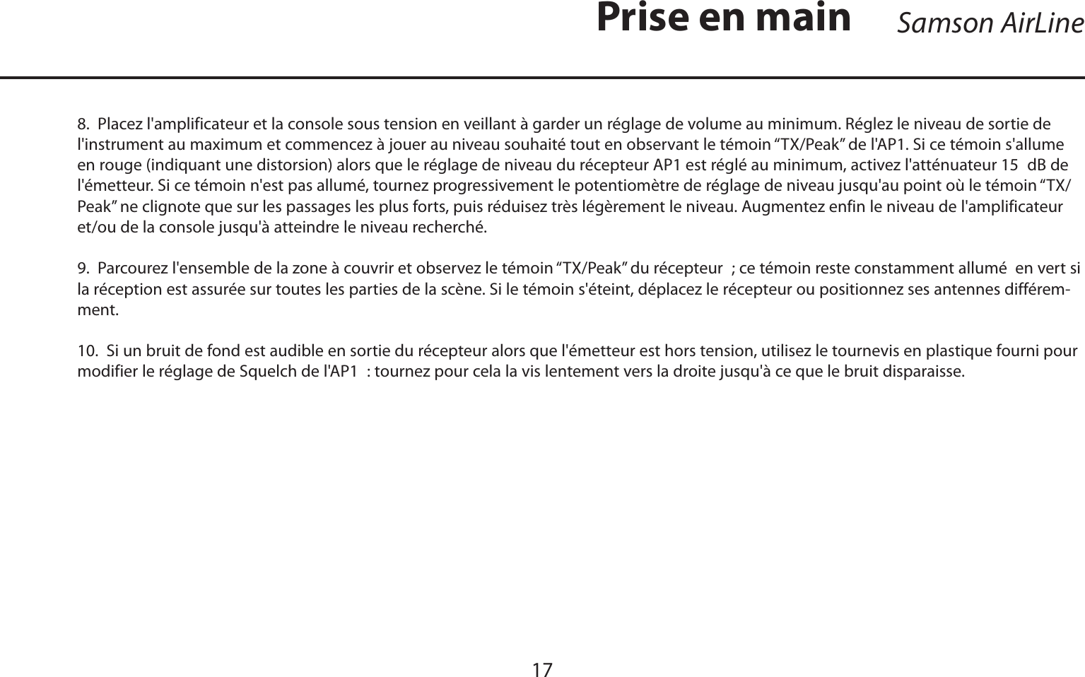 FRANÇAISSamson AirLine178.  Placez l&apos;amplificateur et la console sous tension en veillant à garder un réglage de volume au minimum. Réglez le niveau de sortie de l&apos;instrument au maximum et commencez à jouer au niveau souhaité tout en observant le témoin “TX/Peak” de l&apos;AP1. Si ce témoin s&apos;allume en rouge (indiquant une distorsion) alors que le réglage de niveau du récepteur AP1 est réglé au minimum, activez l&apos;atténuateur 15 dB de l&apos;émetteur. Si ce témoin n&apos;est pas allumé, tournez progressivement le potentiomètre de réglage de niveau jusqu&apos;au point où le témoin “TX/Peak” ne clignote que sur les passages les plus forts, puis réduisez très légèrement le niveau. Augmentez enfin le niveau de l&apos;amplificateur et/ou de la console jusqu&apos;à atteindre le niveau recherché.9.  Parcourez l&apos;ensemble de la zone à couvrir et observez le témoin “TX/Peak” du récepteur ; ce témoin reste constamment allumé  en vert si la réception est assurée sur toutes les parties de la scène. Si le témoin s&apos;éteint, déplacez le récepteur ou positionnez ses antennes différem-ment.10.  Si un bruit de fond est audible en sortie du récepteur alors que l&apos;émetteur est hors tension, utilisez le tournevis en plastique fourni pour modifier le réglage de Squelch de l&apos;AP1 : tournez pour cela la vis lentement vers la droite jusqu&apos;à ce que le bruit disparaisse.Prise en main