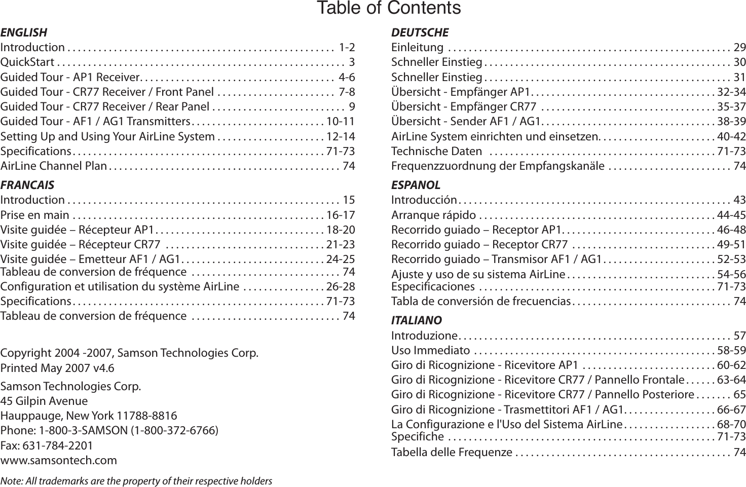 Samson Technologies Corp.45 Gilpin AvenueHauppauge, New York 11788-8816Phone: 1-800-3-SAMSON (1-800-372-6766)Fax: 631-784-2201 www.samsontech.comTable of ContentsCopyright 2004 -2007, Samson Technologies Corp.Printed May 2007 v4.6Note: All trademarks are the property of their respective holdersENGLISHIntroduction .................................................... 1-2QuickStart ........................................................ 3Guided Tour - AP1 Receiver ...................................... 4-6Guided Tour - CR77 Receiver / Front Panel ....................... 7-8Guided Tour - CR77 Receiver / Rear Panel .......................... 9Guided Tour - AF1 / AG1 Transmitters ..........................10-11Setting Up and Using Your AirLine System .....................12-14Specifications .................................................71-73AirLine Channel Plan .............................................74FRANCAISIntroduction .....................................................15Prise en main .................................................16-17Visite guidée – Récepteur AP1 .................................18-20Visite guidée – Récepteur CR77  ...............................21-23Visite guidée – Emetteur AF1 / AG1 ............................24-25Tableau de conversion de fréquence  .............................74Configuration et utilisation du système AirLine ................26-28Specifications .................................................71-73Tableau de conversion de fréquence  .............................74DEUTSCHEEinleitung  .......................................................29Schneller Einstieg ................................................30Schneller Einstieg ................................................31Übersicht - Empfänger AP1 ....................................32-34Übersicht - Empfänger CR77  ..................................35-37Übersicht - Sender AF1 / AG1 ..................................38-39AirLine System einrichten und einsetzen. . . . . . . . . . . . . . . . . . . . . . . 40-42Technische Daten   ............................................71-73Frequenzzuordnung der Empfangskanäle ........................74ESPANOLIntroducción .....................................................43Arranque rápido ..............................................44-45Recorrido guiado – Receptor AP1. . . . . . . . . . . . . . . . . . . . . . . . . . . . . . 46-48Recorrido guiado – Receptor CR77 ............................49-51Recorrido guiado – Transmisor AF1 / AG1 ......................52-53Ajuste y uso de su sistema AirLine .............................54-56Especificaciones  ..............................................71-73Tabla de conversión de frecuencias ...............................74ITALIANOIntroduzione .....................................................57Uso Immediato ...............................................58-59Giro di Ricognizione - Ricevitore AP1 ..........................60-62Giro di Ricognizione - Ricevitore CR77 / Pannello Frontale ......63-64Giro di Ricognizione - Ricevitore CR77 / Pannello Posteriore .......65Giro di Ricognizione - Trasmettitori AF1 / AG1. . . . . . . . . . . . . . . . . . 66-67La Configurazione e l&apos;Uso del Sistema AirLine ..................68-70Specifiche ....................................................71-73Tabella delle Frequenze ..........................................74