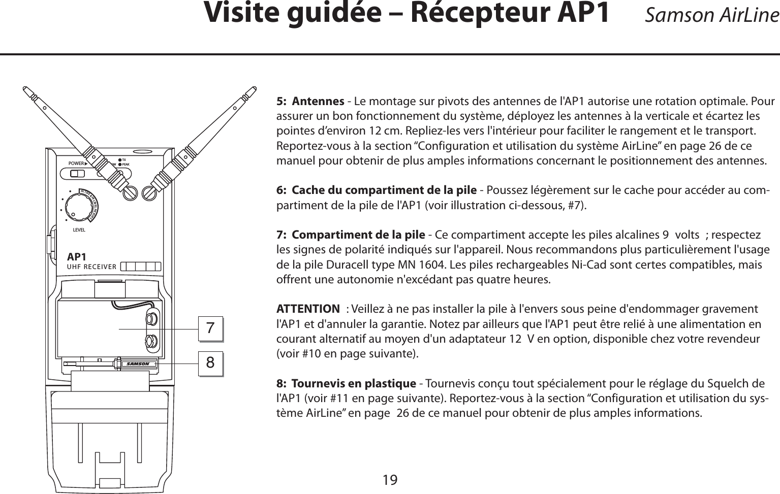 FRANÇAIS5:  Antennes - Le montage sur pivots des antennes de l&apos;AP1 autorise une rotation optimale. Pour assurer un bon fonctionnement du système, déployez les antennes à la verticale et écartez les pointes d’environ 12 cm. Repliez-les vers l&apos;intérieur pour faciliter le rangement et le transport. Reportez-vous à la section “Configuration et utilisation du système AirLine” en page 26 de ce manuel pour obtenir de plus amples informations concernant le positionnement des antennes.6:  Cache du compartiment de la pile - Poussez légèrement sur le cache pour accéder au com-partiment de la pile de l&apos;AP1 (voir illustration ci-dessous, #7).7:  Compartiment de la pile - Ce compartiment accepte les piles alcalines 9 volts ; respectez les signes de polarité indiqués sur l&apos;appareil. Nous recommandons plus particulièrement l&apos;usage de la pile Duracell type MN 1604. Les piles rechargeables Ni-Cad sont certes compatibles, mais offrent une autonomie n&apos;excédant pas quatre heures.ATTENTION : Veillez à ne pas installer la pile à l&apos;envers sous peine d&apos;endommager gravement l&apos;AP1 et d&apos;annuler la garantie. Notez par ailleurs que l&apos;AP1 peut être relié à une alimentation en courant alternatif au moyen d&apos;un adaptateur 12 V en option, disponible chez votre revendeur (voir #10 en page suivante).8:  Tournevis en plastique - Tournevis conçu tout spécialement pour le réglage du Squelch de l&apos;AP1 (voir #11 en page suivante). Reportez-vous à la section “Configuration et utilisation du sys-tème AirLine” en page 26 de ce manuel pour obtenir de plus amples informations.Visite guidée – Récepteur AP1!05(&amp;2%#%)6%2,%6%,0/7%2!#4)6%(),%6%,0)#+503ssss&quot;!44,/7/.0%!+487819Samson AirLine