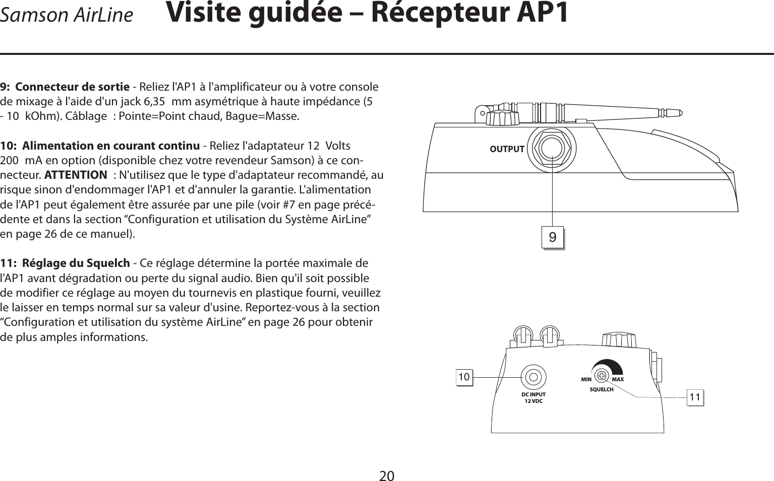 FRANÇAIS20Visite guidée – Récepteur AP19:  Connecteur de sortie - Reliez l&apos;AP1 à l&apos;amplificateur ou à votre console de mixage à l&apos;aide d&apos;un jack 6,35 mm asymétrique à haute impédance (5 - 10 kOhm). Câblage : Pointe=Point chaud, Bague=Masse.10:  Alimentation en courant continu - Reliez l&apos;adaptateur 12 Volts 200 mA en option (disponible chez votre revendeur Samson) à ce con-necteur. ATTENTION : N&apos;utilisez que le type d&apos;adaptateur recommandé, au risque sinon d&apos;endommager l&apos;AP1 et d&apos;annuler la garantie. L&apos;alimentation de l&apos;AP1 peut également être assurée par une pile (voir #7 en page précé-dente et dans la section “Configuration et utilisation du Système AirLine” en page 26 de ce manuel).11:  Réglage du Squelch - Ce réglage détermine la portée maximale de l&apos;AP1 avant dégradation ou perte du signal audio. Bien qu&apos;il soit possible de modifier ce réglage au moyen du tournevis en plastique fourni, veuillez le laisser en temps normal sur sa valeur d&apos;usine. Reportez-vous à la section “Configuration et utilisation du système AirLine” en page 26 pour obtenir de plus amples informations.DC INPUT12 VDCSQUELCHMIN                  MAX1011OUTPUT9Samson AirLine