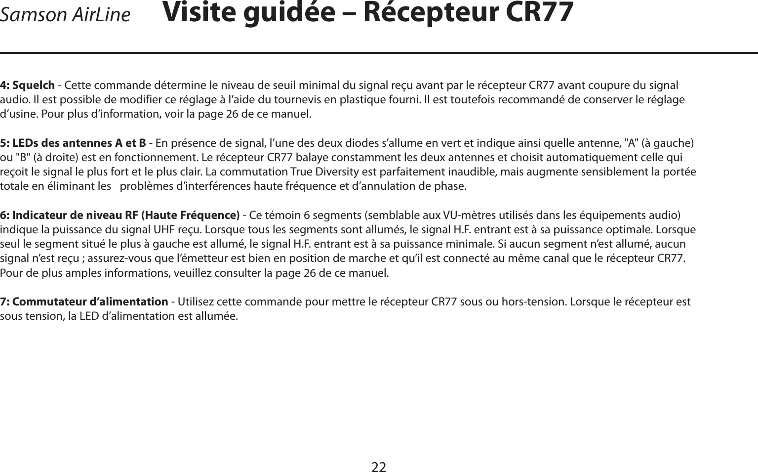 FRANÇAIS22Samson AirLine4: Squelch - Cette commande détermine le niveau de seuil minimal du signal reçu avant par le récepteur CR77 avant coupure du signal audio. Il est possible de modifier ce réglage à l’aide du tournevis en plastique fourni. Il est toutefois recommandé de conserver le réglage d’usine. Pour plus d’information, voir la page 26 de ce manuel.5: LEDs des antennes A et B - En présence de signal, l’une des deux diodes s’allume en vert et indique ainsi quelle antenne, &quot;A&quot; (à gauche) ou &quot;B&quot; (à droite) est en fonctionnement. Le récepteur CR77 balaye constamment les deux antennes et choisit automatiquement celle qui reçoit le signal le plus fort et le plus clair. La commutation True Diversity est parfaitement inaudible, mais augmente sensiblement la portée totale en éliminant les   problèmes d’interférences haute fréquence et d’annulation de phase.6: Indicateur de niveau RF (Haute Fréquence) - Ce témoin 6 segments (semblable aux VU-mètres utilisés dans les équipements audio) indique la puissance du signal UHF reçu. Lorsque tous les segments sont allumés, le signal H.F. entrant est à sa puissance optimale. Lorsque seul le segment situé le plus à gauche est allumé, le signal H.F. entrant est à sa puissance minimale. Si aucun segment n’est allumé, aucun signal n’est reçu ; assurez-vous que l’émetteur est bien en position de marche et qu’il est connecté au même canal que le récepteur CR77. Pour de plus amples informations, veuillez consulter la page 26 de ce manuel.7: Commutateur d’alimentation - Utilisez cette commande pour mettre le récepteur CR77 sous ou hors-tension. Lorsque le récepteur est sous tension, la LED d’alimentation est allumée.Visite guidée – Récepteur CR77