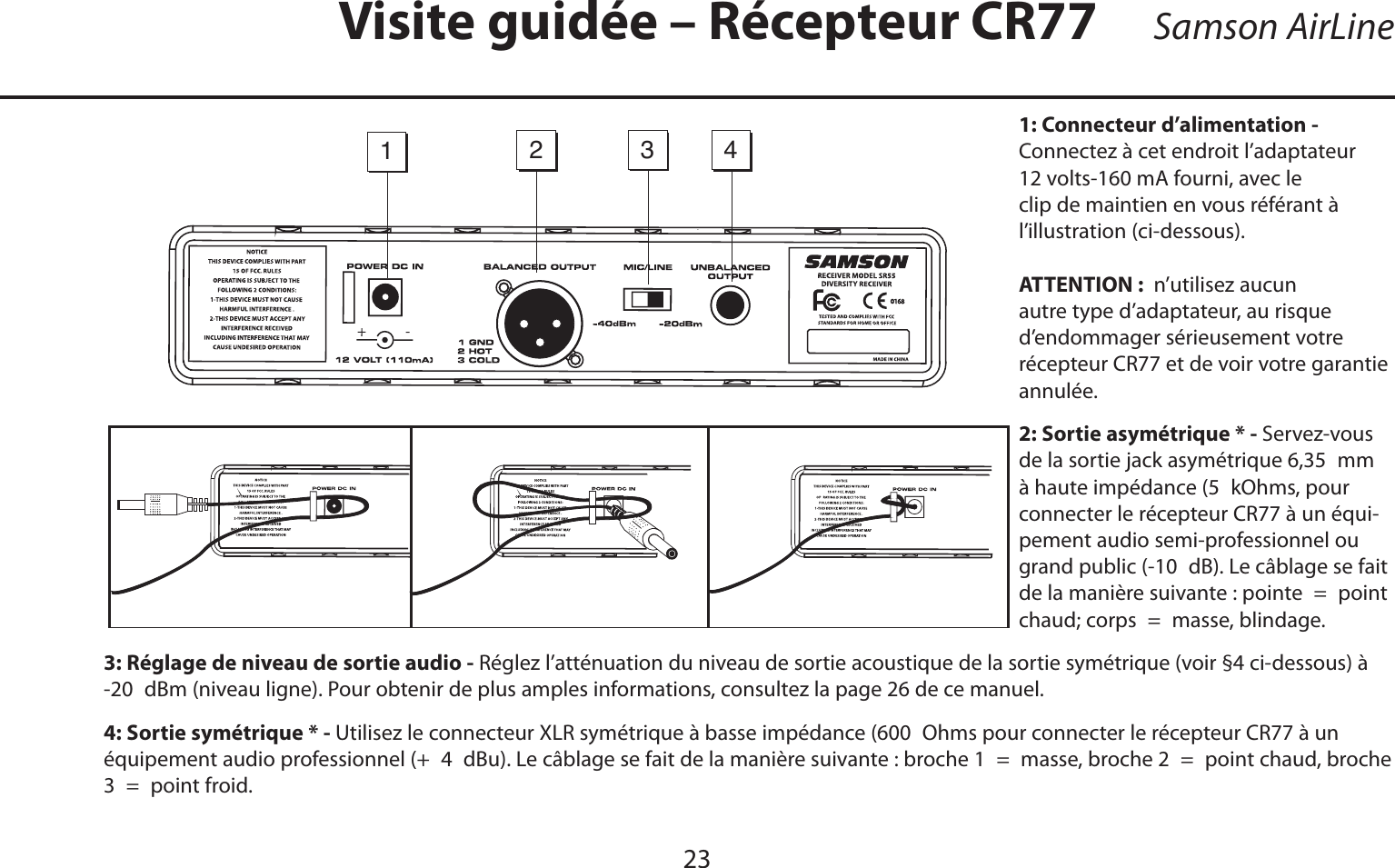 FRANÇAIS23Samson AirLine1: Connecteur d’alimentation - Connectez à cet endroit l’adaptateur 12 volts-160 mA fourni, avec le clip de maintien en vous référant à         l’illustration (ci-dessous). ATTENTION :  n’utilisez aucun autre type d’adaptateur, au risque d’endommager sérieusement votre récepteur CR77 et de voir votre garantie annulée.2: Sortie asymétrique * - Servez-vous de la sortie jack asymétrique 6,35 mmà haute impédance (5 kOhms, pour connecter le récepteur CR77 à un équi-pement audio semi-professionnel ou grand public (-10 dB). Le câblage se fait de la manière suivante : pointe = point chaud; corps = masse, blindage.3: Réglage de niveau de sortie audio - Réglez l’atténuation du niveau de sortie acoustique de la sortie symétrique (voir §4 ci-dessous) à -20 dBm (niveau ligne). Pour obtenir de plus amples informations, consultez la page 26 de ce manuel.4: Sortie symétrique * - Utilisez le connecteur XLR symétrique à basse impédance (600 Ohms pour connecter le récepteur CR77 à un équipement audio professionnel (+ 4 dBu). Le câblage se fait de la manière suivante : broche 1 = masse, broche 2 = point chaud, broche 3 = point froid.Visite guidée – Récepteur CR771234-