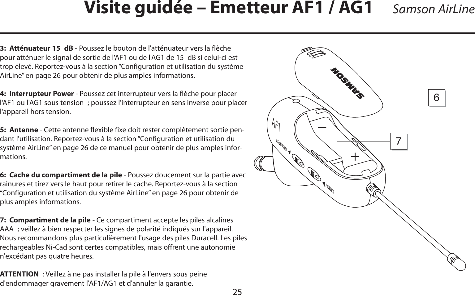 FRANÇAISSamson AirLine25Visite guidée – Emetteur AF1 / AG13:  Atténuateur 15 dB - Poussez le bouton de l&apos;atténuateur vers la flèche pour atténuer le signal de sortie de l&apos;AF1 ou de l&apos;AG1 de 15 dB si celui-ci est trop élevé. Reportez-vous à la section “Configuration et utilisation du système AirLine” en page 26 pour obtenir de plus amples informations.4:  Interrupteur Power - Poussez cet interrupteur vers la flèche pour placer l&apos;AF1 ou l&apos;AG1 sous tension ; poussez l&apos;interrupteur en sens inverse pour placer l&apos;appareil hors tension.5:  Antenne - Cette antenne flexible fixe doit rester complètement sortie pen-dant l&apos;utilisation. Reportez-vous à la section “Configuration et utilisation du système AirLine” en page 26 de ce manuel pour obtenir de plus amples infor-mations.6:  Cache du compartiment de la pile - Poussez doucement sur la partie avec rainures et tirez vers le haut pour retirer le cache. Reportez-vous à la section “Configuration et utilisation du système AirLine” en page 26 pour obtenir de plus amples informations.7:  Compartiment de la pile - Ce compartiment accepte les piles alcalines AAA ; veillez à bien respecter les signes de polarité indiqués sur l&apos;appareil. Nous recommandons plus particulièrement l&apos;usage des piles Duracell. Les piles rechargeables Ni-Cad sont certes compatibles, mais offrent une autonomie n&apos;excédant pas quatre heures.ATTENTION : Veillez à ne pas installer la pile à l&apos;envers sous peine      d&apos;endommager gravement l&apos;AF1/AG1 et d&apos;annuler la garantie.POWER15dB PA DAF176