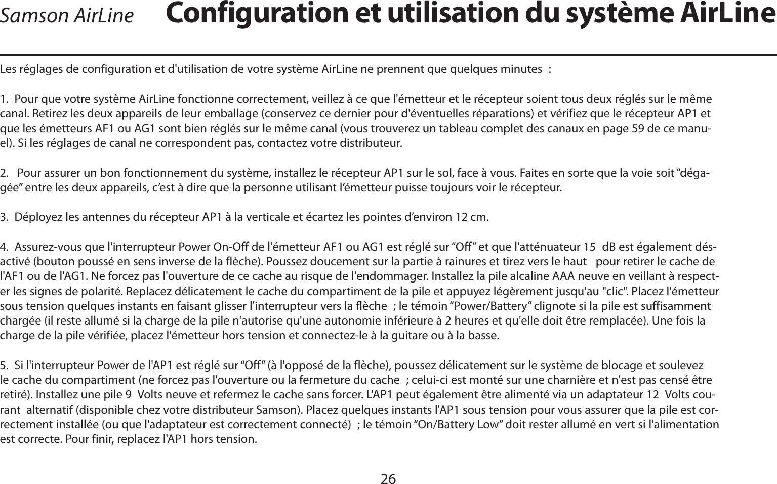 FRANÇAIS26Les réglages de configuration et d&apos;utilisation de votre système AirLine ne prennent que quelques minutes :1.  Pour que votre système AirLine fonctionne correctement, veillez à ce que l&apos;émetteur et le récepteur soient tous deux réglés sur le même canal. Retirez les deux appareils de leur emballage (conservez ce dernier pour d&apos;éventuelles réparations) et vérifiez que le récepteur AP1 et que les émetteurs AF1 ou AG1 sont bien réglés sur le même canal (vous trouverez un tableau complet des canaux en page 59 de ce manu-el). Si les réglages de canal ne correspondent pas, contactez votre distributeur.2.   Pour assurer un bon fonctionnement du système, installez le récepteur AP1 sur le sol, face à vous. Faites en sorte que la voie soit “déga-gée” entre les deux appareils, c’est à dire que la personne utilisant l’émetteur puisse toujours voir le récepteur.3.  Déployez les antennes du récepteur AP1 à la verticale et écartez les pointes d’environ 12 cm.4.  Assurez-vous que l&apos;interrupteur Power On-Off de l&apos;émetteur AF1 ou AG1 est réglé sur “Off” et que l&apos;atténuateur 15 dB est également dés-activé (bouton poussé en sens inverse de la flèche). Poussez doucement sur la partie à rainures et tirez vers le haut   pour retirer le cache de l&apos;AF1 ou de l&apos;AG1. Ne forcez pas l&apos;ouverture de ce cache au risque de l&apos;endommager. Installez la pile alcaline AAA neuve en veillant à respect-er les signes de polarité. Replacez délicatement le cache du compartiment de la pile et appuyez légèrement jusqu&apos;au &quot;clic&quot;. Placez l&apos;émetteur sous tension quelques instants en faisant glisser l&apos;interrupteur vers la flèche ; le témoin “Power/Battery” clignote si la pile est suffisamment chargée (il reste allumé si la charge de la pile n&apos;autorise qu&apos;une autonomie inférieure à 2 heures et qu&apos;elle doit être remplacée). Une fois la charge de la pile vérifiée, placez l&apos;émetteur hors tension et connectez-le à la guitare ou à la basse.5.  Si l&apos;interrupteur Power de l&apos;AP1 est réglé sur “Off” (à l&apos;opposé de la flèche), poussez délicatement sur le système de blocage et soulevez le cache du compartiment (ne forcez pas l&apos;ouverture ou la fermeture du cache ; celui-ci est monté sur une charnière et n&apos;est pas censé être retiré). Installez une pile 9 Volts neuve et refermez le cache sans forcer. L&apos;AP1 peut également être alimenté via un adaptateur 12 Volts cou-rant  alternatif (disponible chez votre distributeur Samson). Placez quelques instants l&apos;AP1 sous tension pour vous assurer que la pile est cor-rectement installée (ou que l&apos;adaptateur est correctement connecté) ; le témoin “On/Battery Low” doit rester allumé en vert si l&apos;alimentation est correcte. Pour finir, replacez l&apos;AP1 hors tension.Configuration et utilisation du système AirLineSamson AirLine